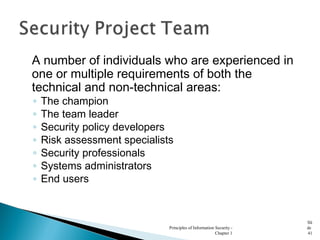 A number of individuals who are experienced in
one or multiple requirements of both the
technical and non-technical areas:
◦ The champion
◦ The team leader
◦ Security policy developers
◦ Risk assessment specialists
◦ Security professionals
◦ Systems administrators
◦ End users
Principles of Information Security -
Chapter 1
Sli
de
41
 