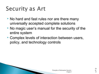  No hard and fast rules nor are there many
universally accepted complete solutions
 No magic user’s manual for the security of the
entire system
 Complex levels of interaction between users,
policy, and technology controls
Principles of Information Security -
Chapter 1
Sli
de
45
 