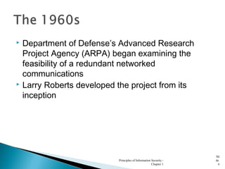  Department of Defense’s Advanced Research
Project Agency (ARPA) began examining the
feasibility of a redundant networked
communications
 Larry Roberts developed the project from its
inception
Principles of Information Security -
Chapter 1
Sli
de
6
 