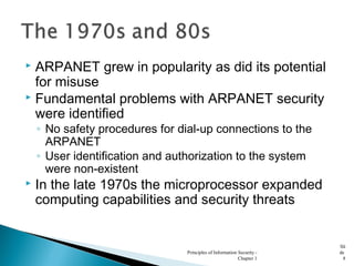  ARPANET grew in popularity as did its potential
for misuse
 Fundamental problems with ARPANET security
were identified
◦ No safety procedures for dial-up connections to the
ARPANET
◦ User identification and authorization to the system
were non-existent
 In the late 1970s the microprocessor expanded
computing capabilities and security threats
Principles of Information Security -
Chapter 1
Sli
de
8
 