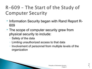  Information Security began with Rand Report R-
609
 The scope of computer security grew from
physical security to include:
◦ Safety of the data
◦ Limiting unauthorized access to that data
◦ Involvement of personnel from multiple levels of the
organization
Principles of Information Security -
Chapter 1
Sli
de
9
 