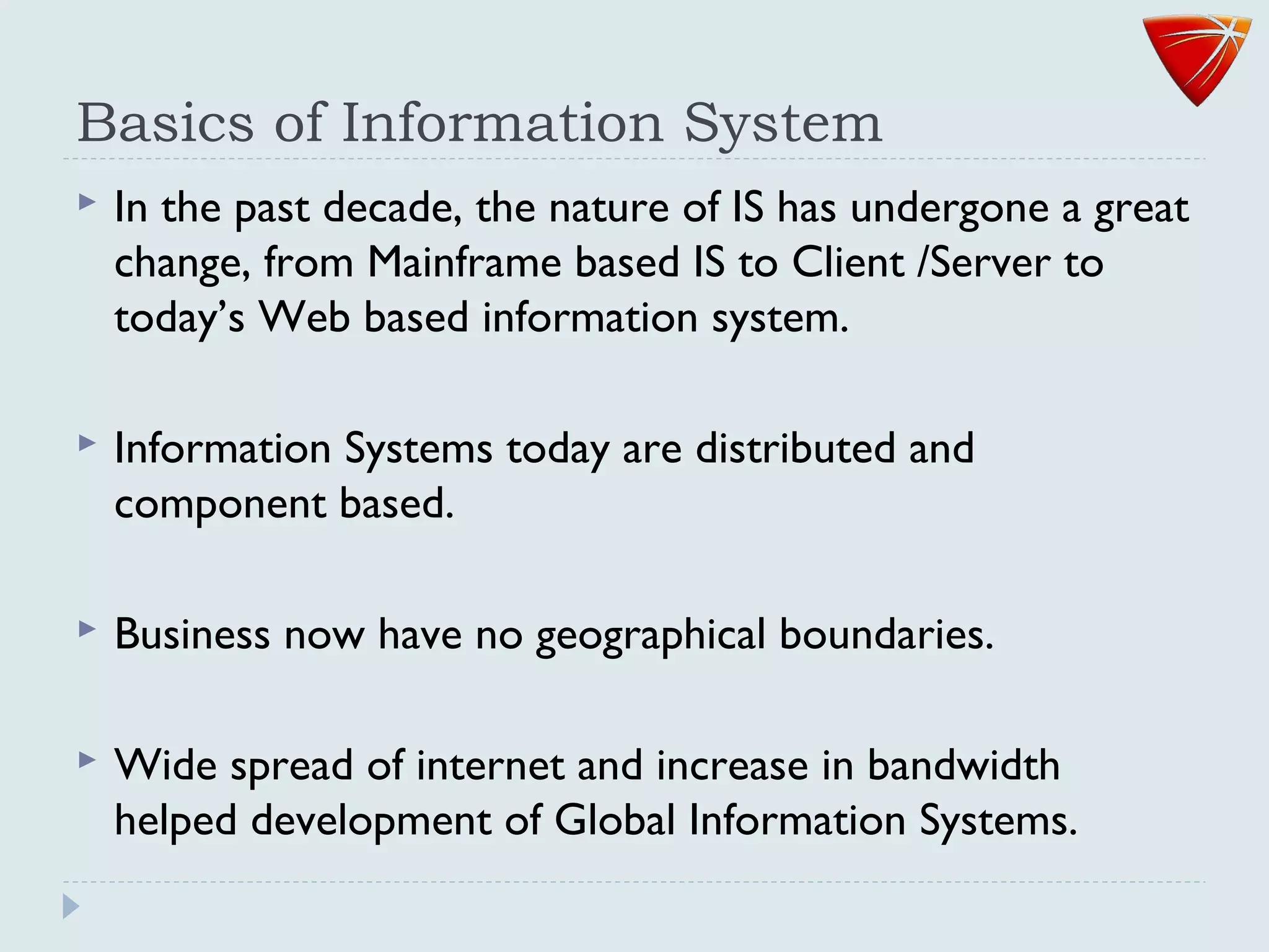 Basics of Information System
 In the past decade, the nature of IS has undergone a great
change, from Mainframe based IS to Client /Server to
today’s Web based information system.
 Information Systems today are distributed and
component based.
 Business now have no geographical boundaries.
 Wide spread of internet and increase in bandwidth
helped development of Global Information Systems.
 