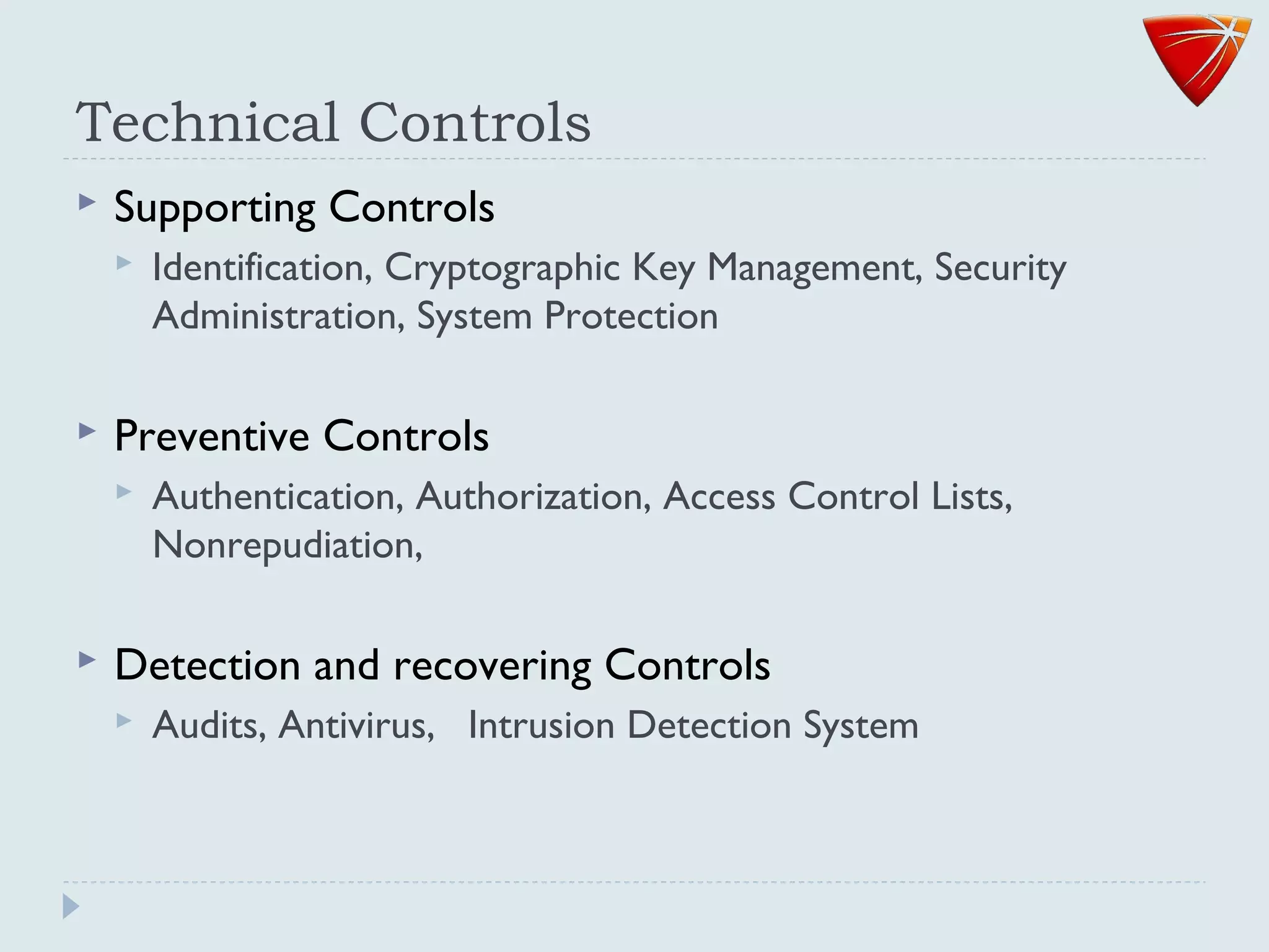 Technical Controls
 Supporting Controls
 Identification, Cryptographic Key Management, Security
Administration, System Protection
 Preventive Controls
 Authentication, Authorization, Access Control Lists,
Nonrepudiation,
 Detection and recovering Controls
 Audits, Antivirus, Intrusion Detection System
 