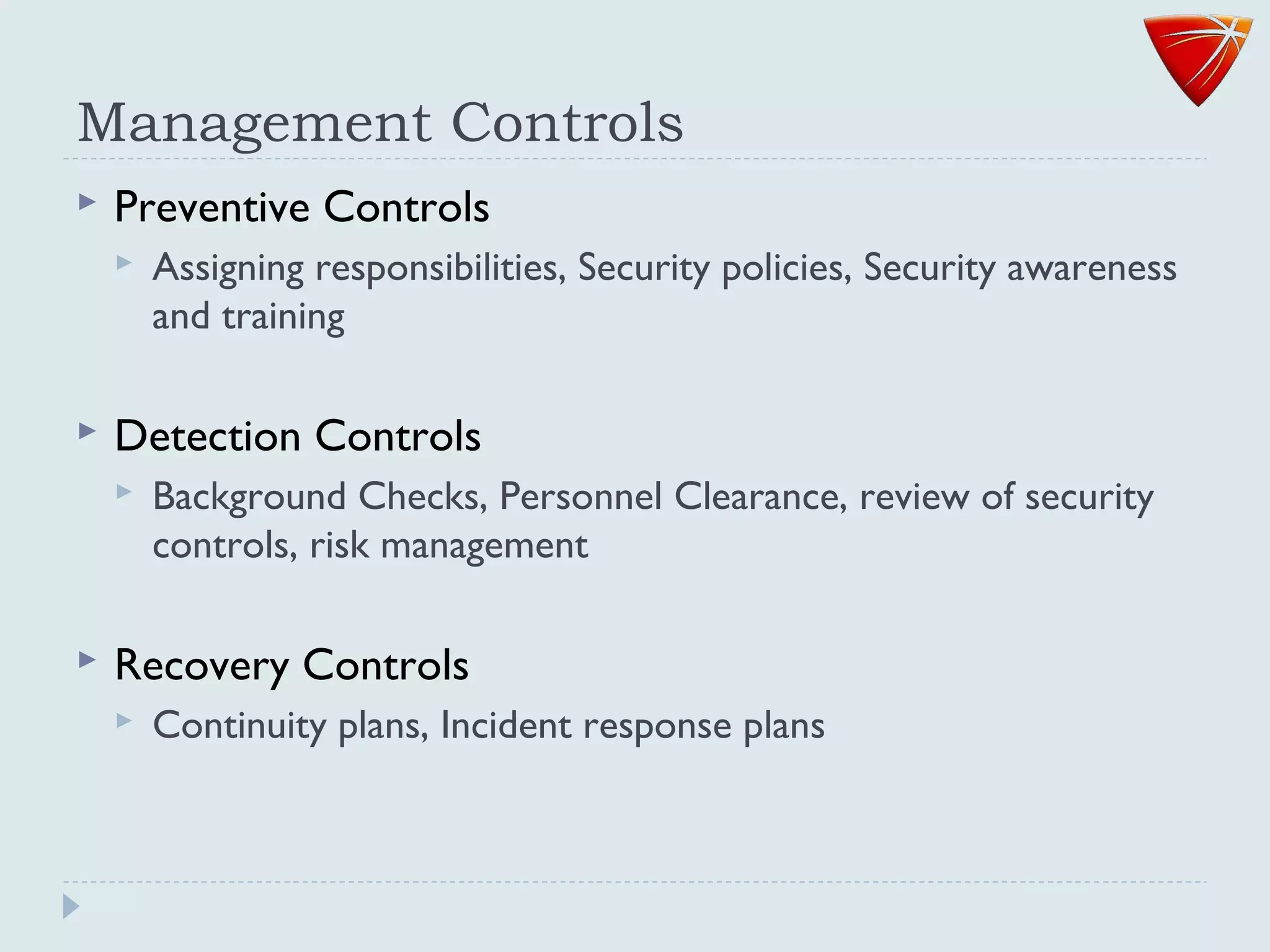 Management Controls
 Preventive Controls
 Assigning responsibilities, Security policies, Security awareness
and training
 Detection Controls
 Background Checks, Personnel Clearance, review of security
controls, risk management
 Recovery Controls
 Continuity plans, Incident response plans
 