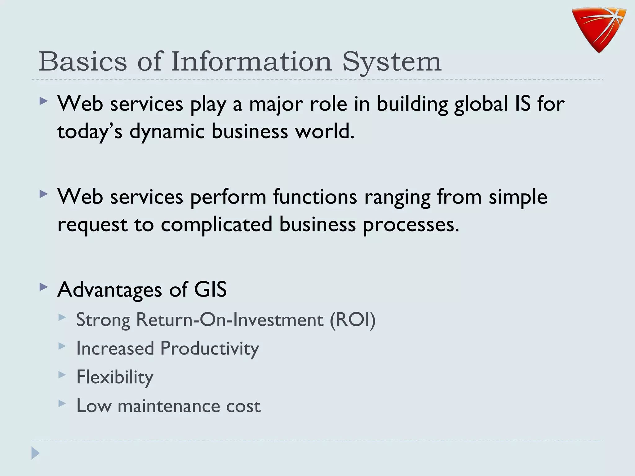 Basics of Information System
 Web services play a major role in building global IS for
today’s dynamic business world.
 Web services perform functions ranging from simple
request to complicated business processes.
 Advantages of GIS
 Strong Return-On-Investment (ROI)
 Increased Productivity
 Flexibility
 Low maintenance cost
 
