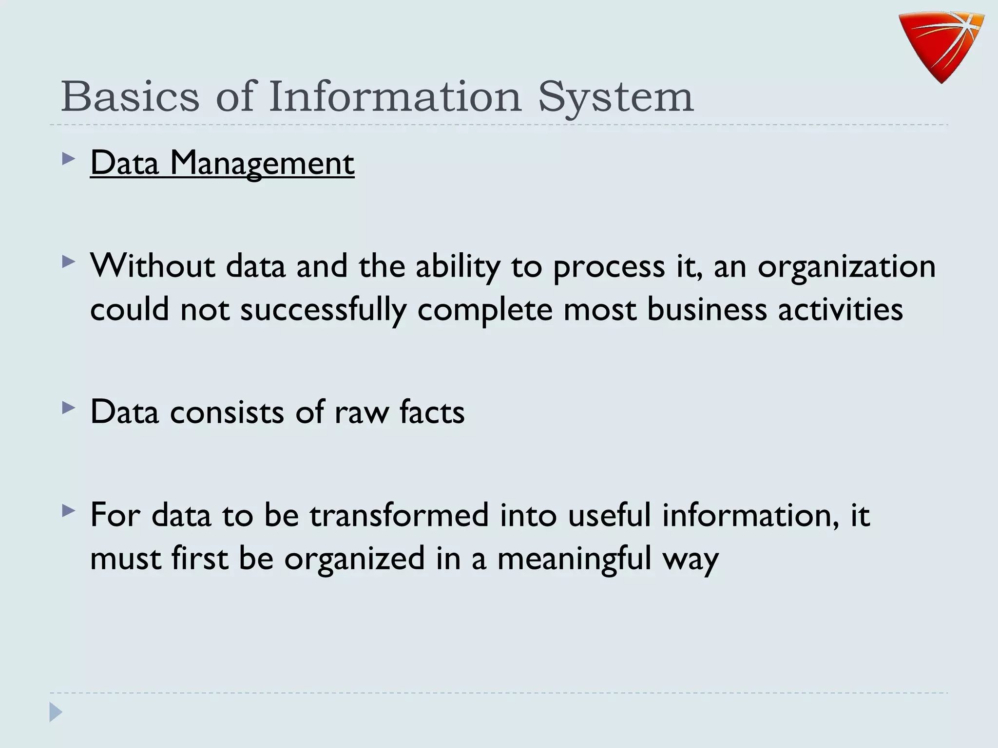 Basics of Information System
 Data Management
 Without data and the ability to process it, an organization
could not successfully complete most business activities
 Data consists of raw facts
 For data to be transformed into useful information, it
must first be organized in a meaningful way
 