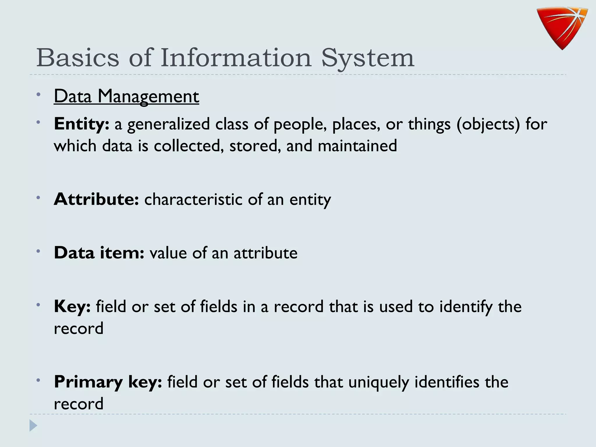 Basics of Information System
• Data Management
• Entity: a generalized class of people, places, or things (objects) for
which data is collected, stored, and maintained
• Attribute: characteristic of an entity
• Data item: value of an attribute
• Key: field or set of fields in a record that is used to identify the
record
• Primary key: field or set of fields that uniquely identifies the
record
 