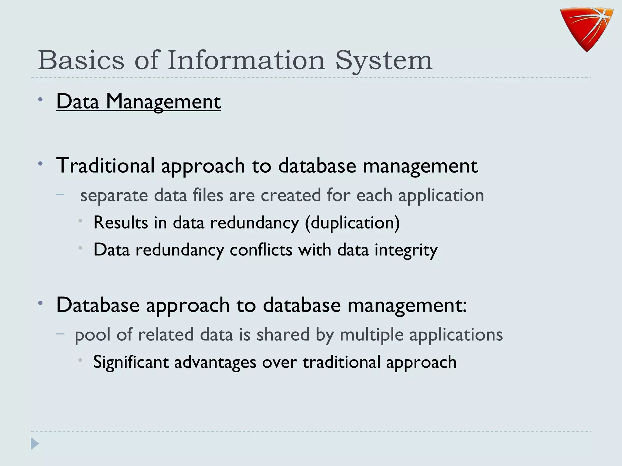 Basics of Information System
• Data Management
• Traditional approach to database management
– separate data files are created for each application
• Results in data redundancy (duplication)
• Data redundancy conflicts with data integrity
• Database approach to database management:
– pool of related data is shared by multiple applications
• Significant advantages over traditional approach
 
