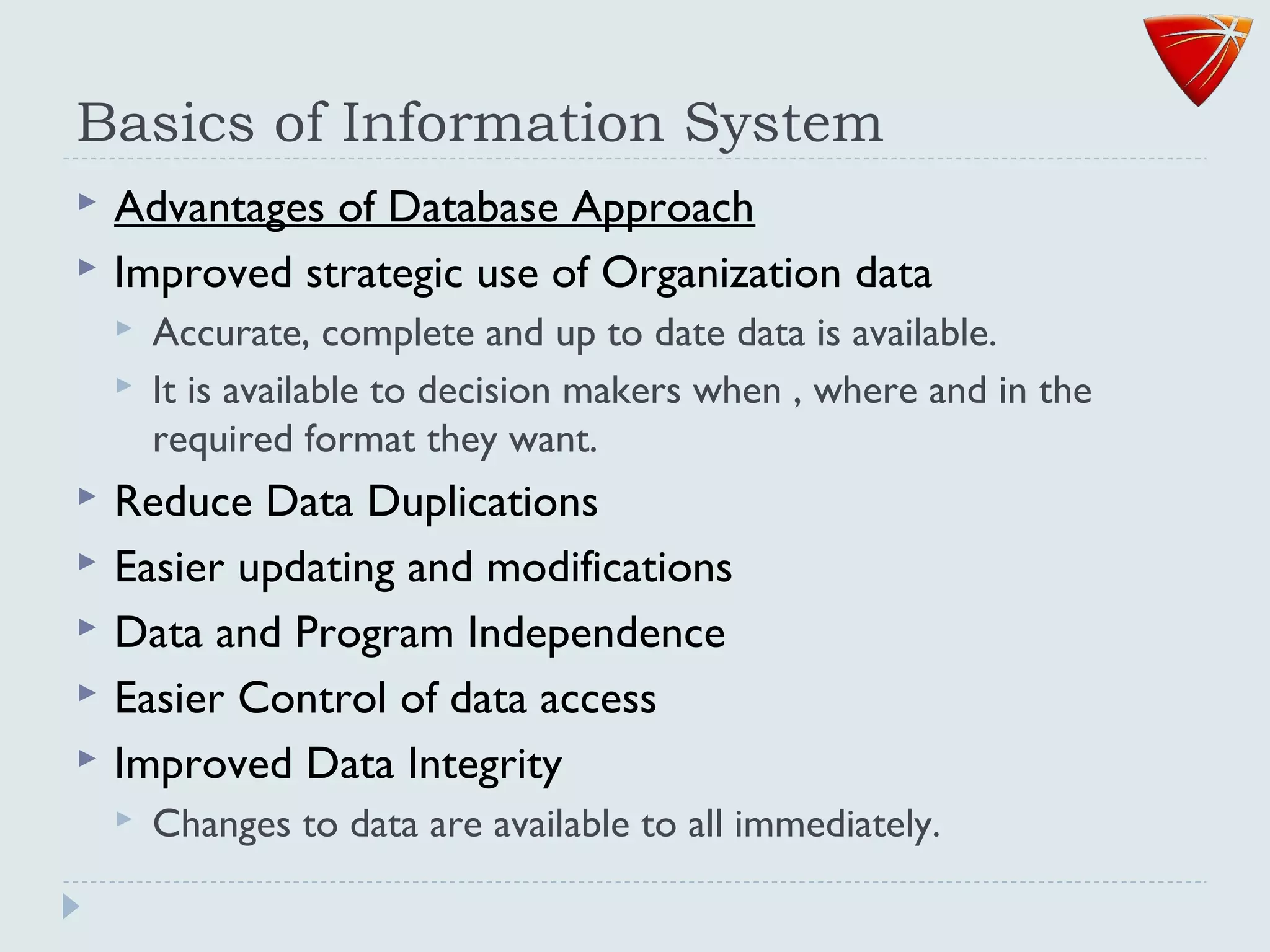 Basics of Information System
 Advantages of Database Approach
 Improved strategic use of Organization data
 Accurate, complete and up to date data is available.
 It is available to decision makers when , where and in the
required format they want.
 Reduce Data Duplications
 Easier updating and modifications
 Data and Program Independence
 Easier Control of data access
 Improved Data Integrity
 Changes to data are available to all immediately.
 