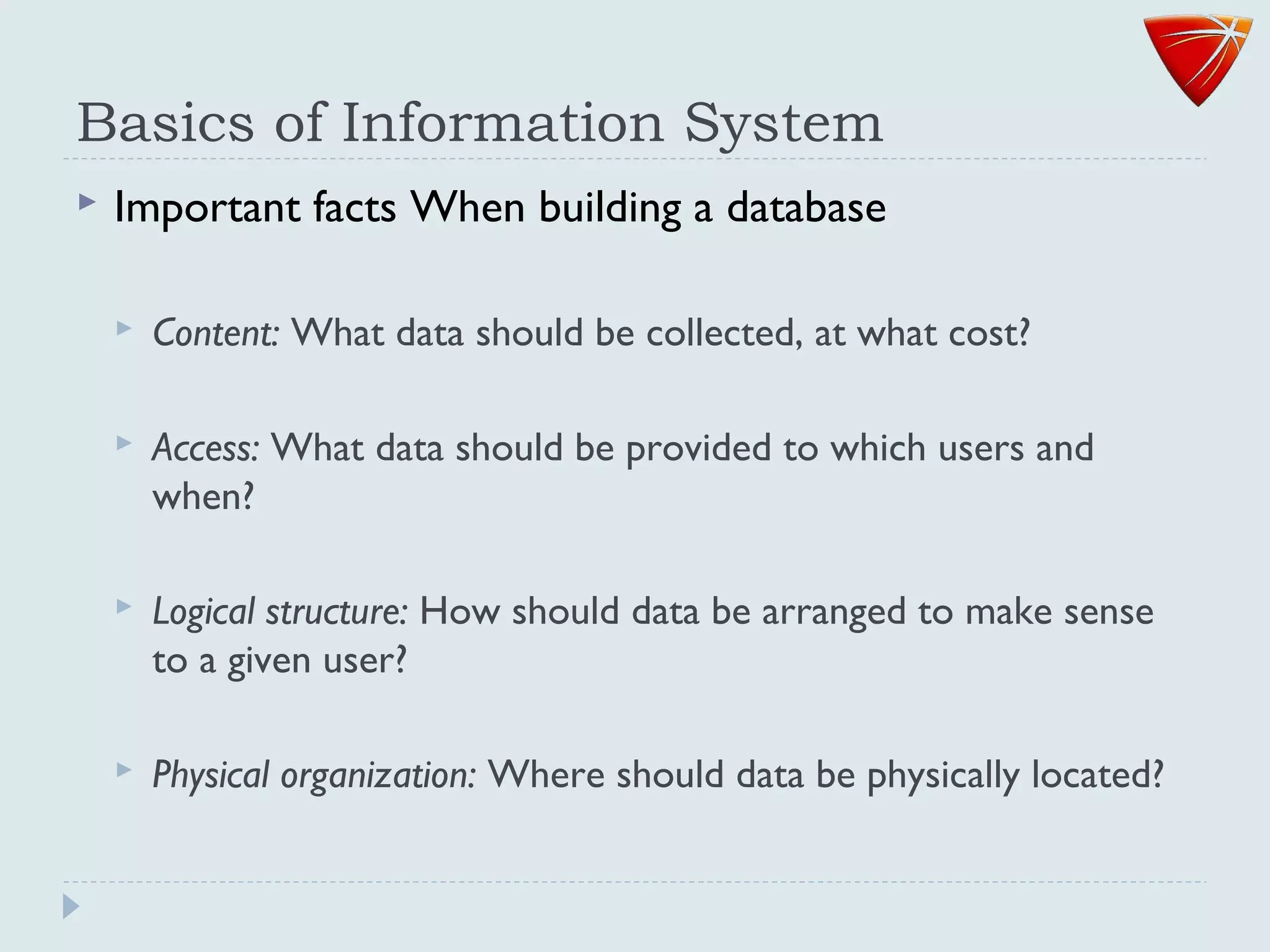 Basics of Information System
 Important facts When building a database
 Content: What data should be collected, at what cost?
 Access: What data should be provided to which users and
when?
 Logical structure: How should data be arranged to make sense
to a given user?
 Physical organization: Where should data be physically located?
 