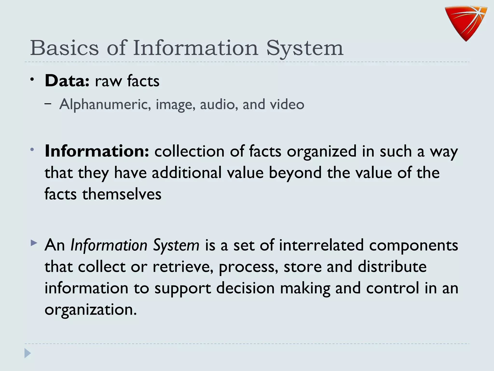 Basics of Information System
• Data: raw facts
– Alphanumeric, image, audio, and video
• Information: collection of facts organized in such a way
that they have additional value beyond the value of the
facts themselves
 An Information System is a set of interrelated components
that collect or retrieve, process, store and distribute
information to support decision making and control in an
organization.
 