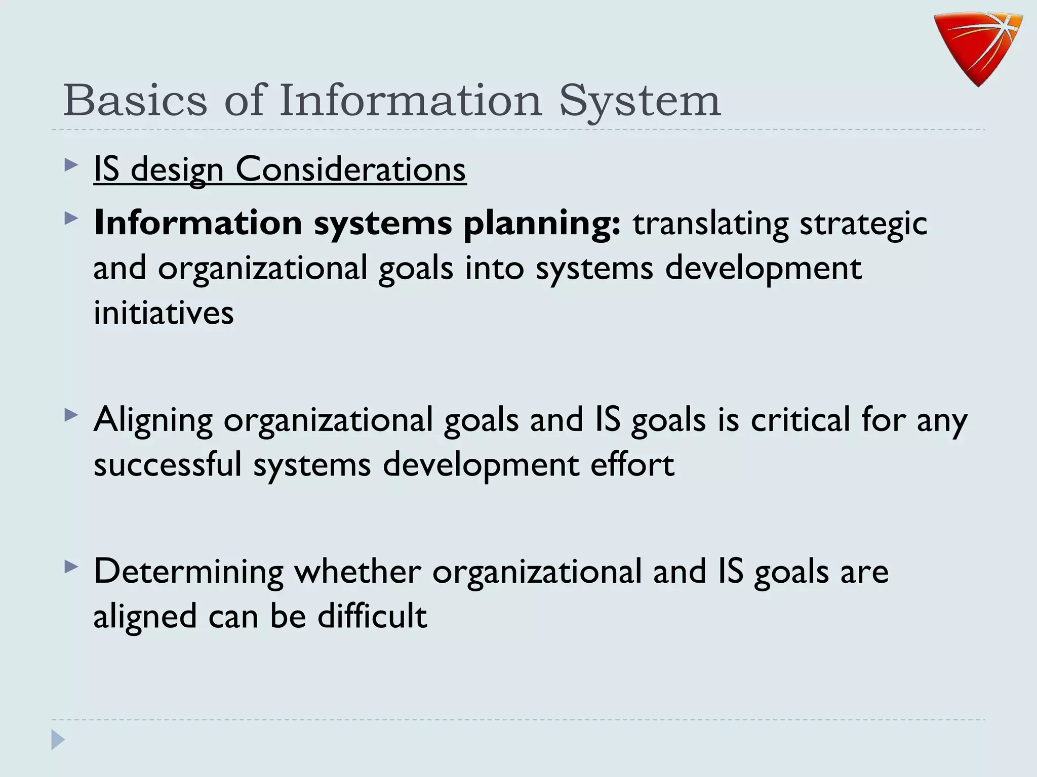 Basics of Information System
 IS design Considerations
 Information systems planning: translating strategic
and organizational goals into systems development
initiatives
 Aligning organizational goals and IS goals is critical for any
successful systems development effort
 Determining whether organizational and IS goals are
aligned can be difficult
 