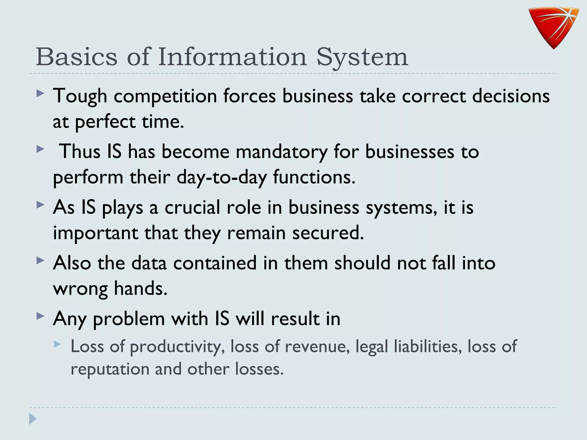 Basics of Information System
 Tough competition forces business take correct decisions
at perfect time.
 Thus IS has become mandatory for businesses to
perform their day-to-day functions.
 As IS plays a crucial role in business systems, it is
important that they remain secured.
 Also the data contained in them should not fall into
wrong hands.
 Any problem with IS will result in
 Loss of productivity, loss of revenue, legal liabilities, loss of
reputation and other losses.
 
