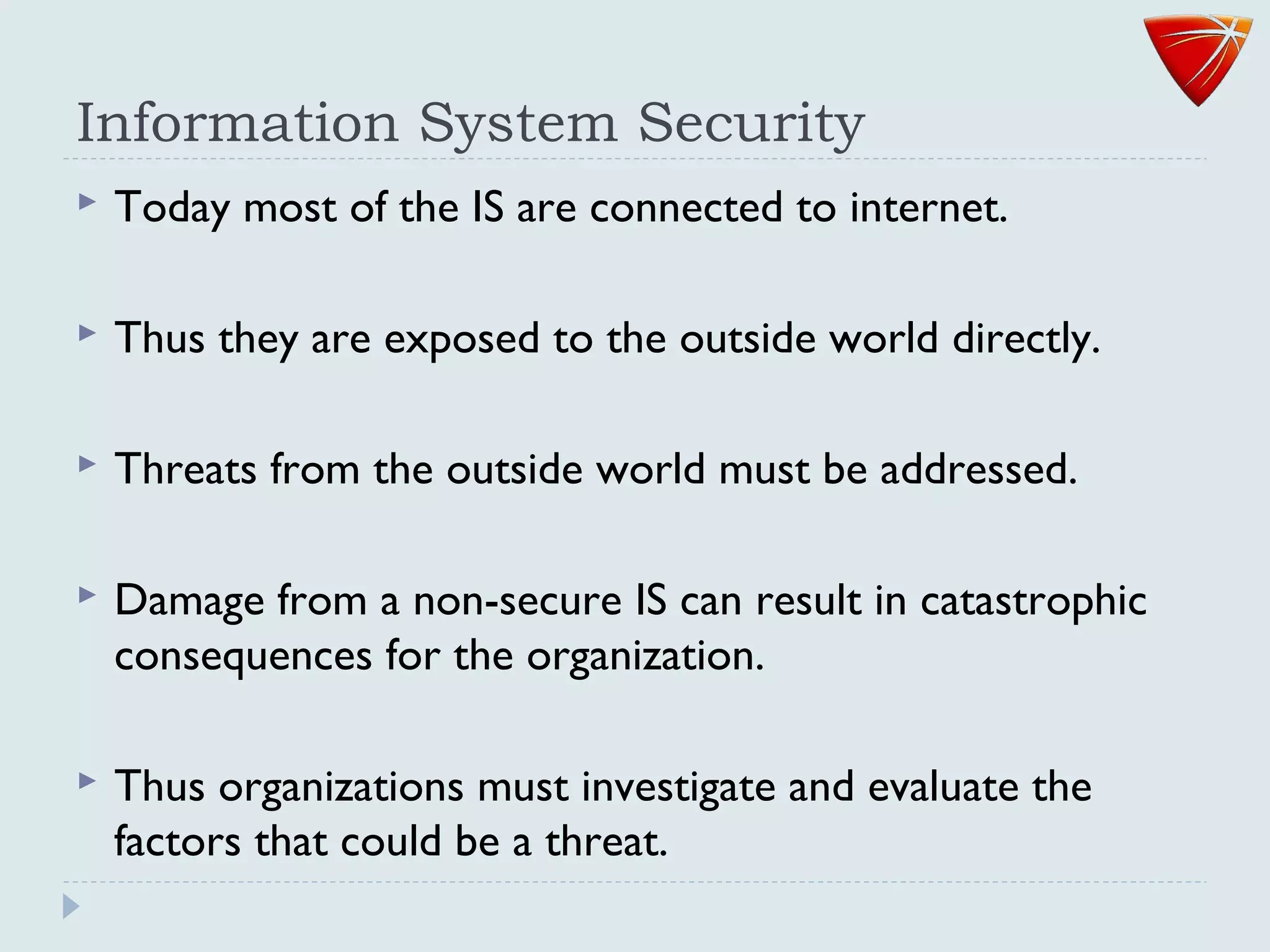 Information System Security
 Today most of the IS are connected to internet.
 Thus they are exposed to the outside world directly.
 Threats from the outside world must be addressed.
 Damage from a non-secure IS can result in catastrophic
consequences for the organization.
 Thus organizations must investigate and evaluate the
factors that could be a threat.
 