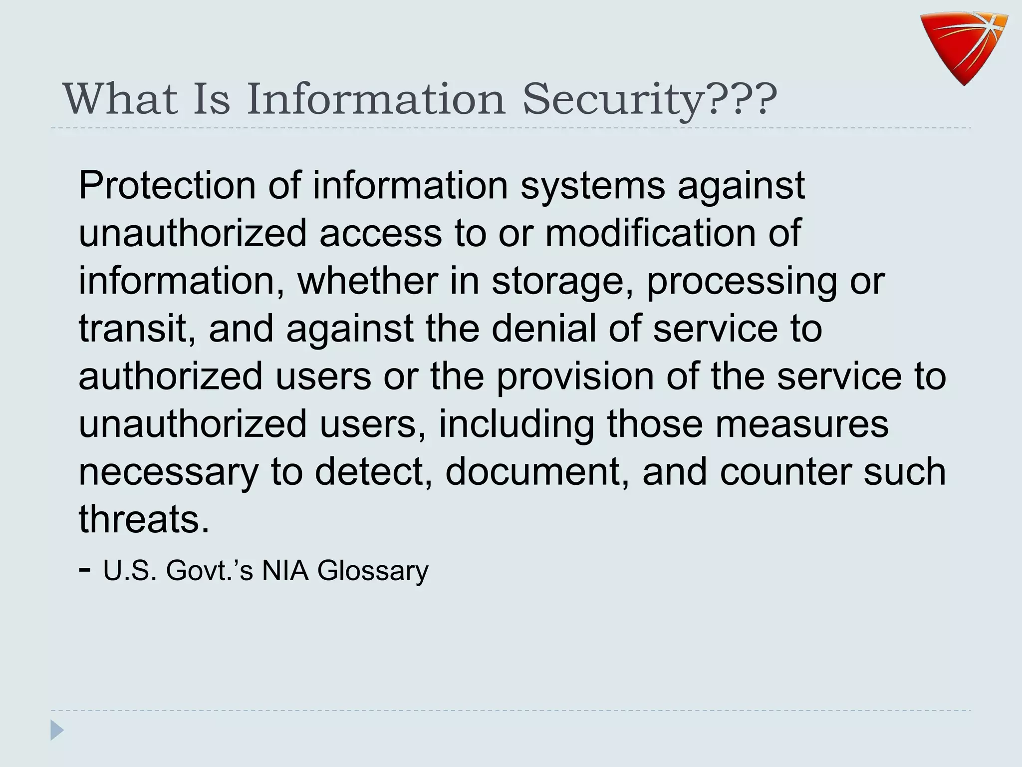 What Is Information Security???
Protection of information systems against
unauthorized access to or modification of
information, whether in storage, processing or
transit, and against the denial of service to
authorized users or the provision of the service to
unauthorized users, including those measures
necessary to detect, document, and counter such
threats.
- U.S. Govt.’s NIA Glossary
 