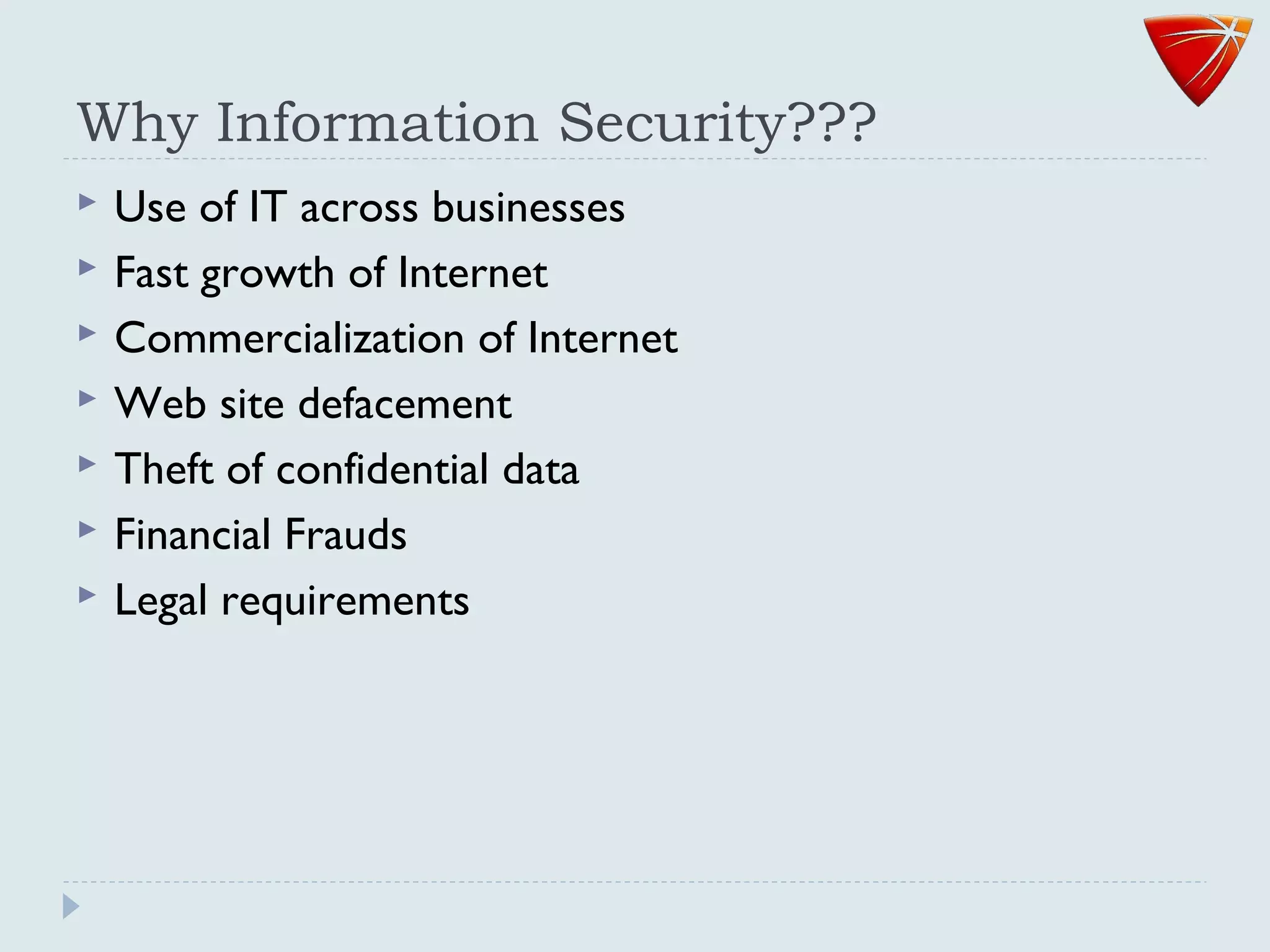 Why Information Security???
 Use of IT across businesses
 Fast growth of Internet
 Commercialization of Internet
 Web site defacement
 Theft of confidential data
 Financial Frauds
 Legal requirements
 