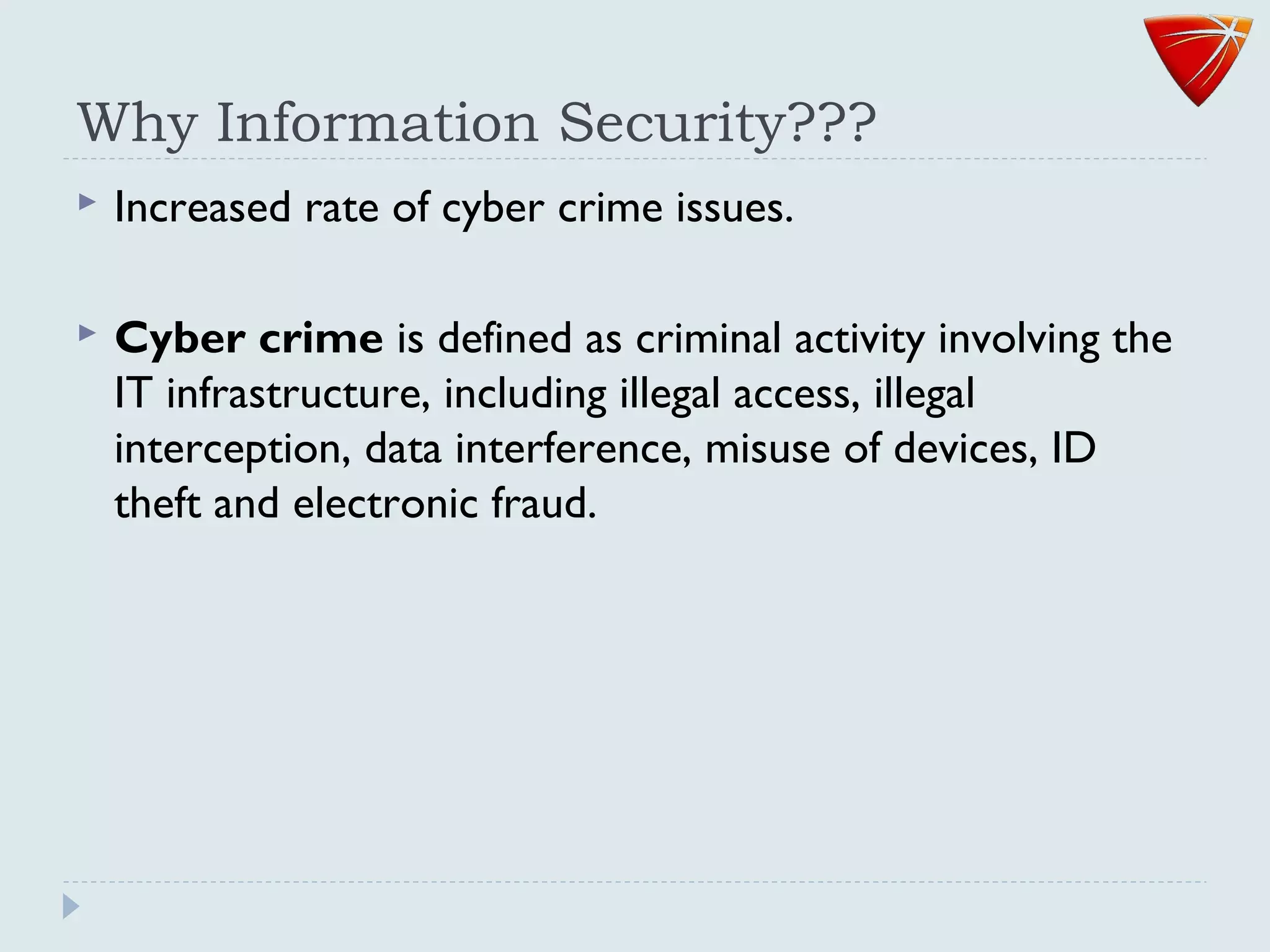 Why Information Security???
 Increased rate of cyber crime issues.
 Cyber crime is defined as criminal activity involving the
IT infrastructure, including illegal access, illegal
interception, data interference, misuse of devices, ID
theft and electronic fraud.
 