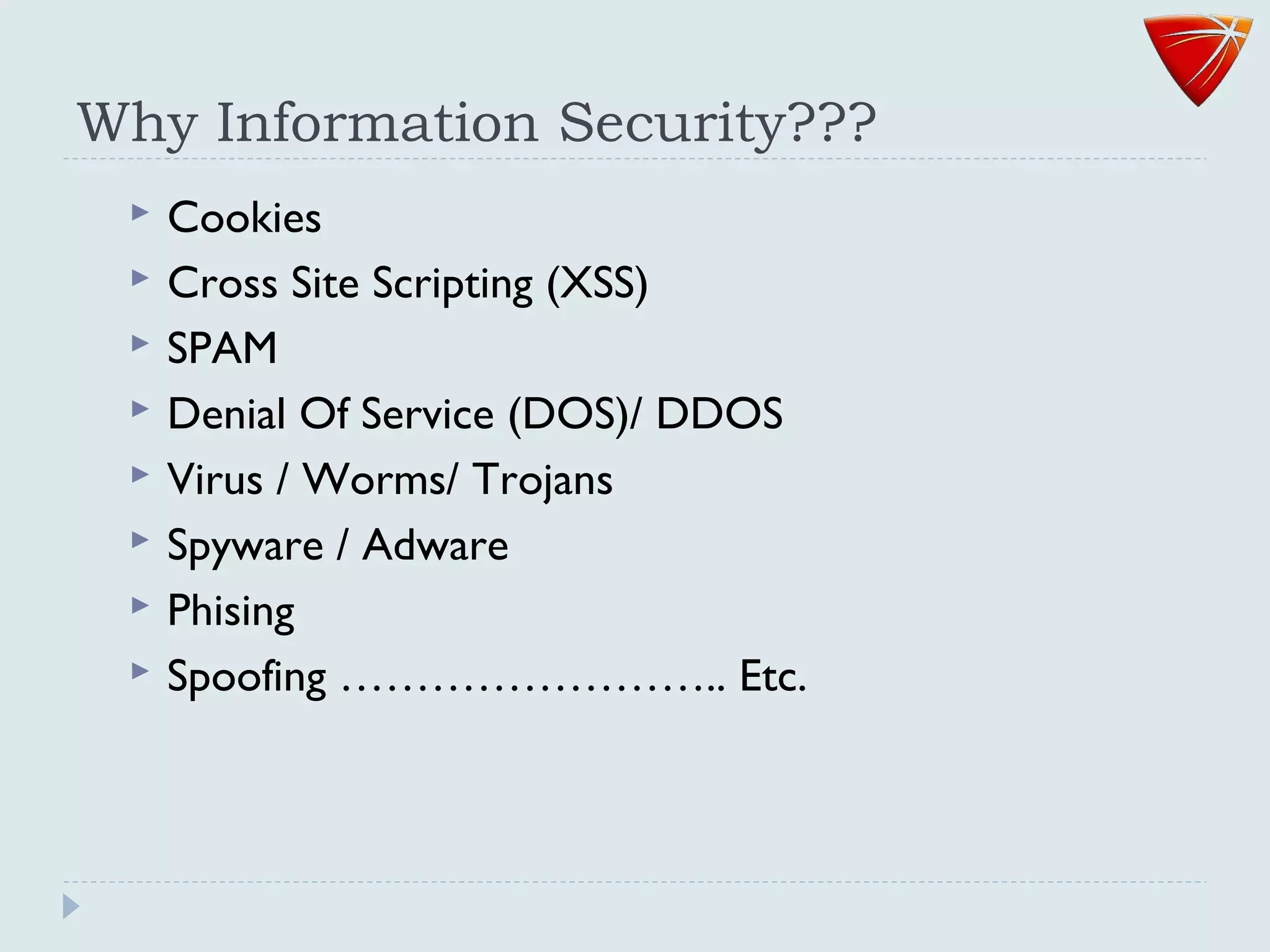 Why Information Security???
 Cookies
 Cross Site Scripting (XSS)
 SPAM
 Denial Of Service (DOS)/ DDOS
 Virus / Worms/ Trojans
 Spyware / Adware
 Phising
 Spoofing …………………….. Etc.
 
