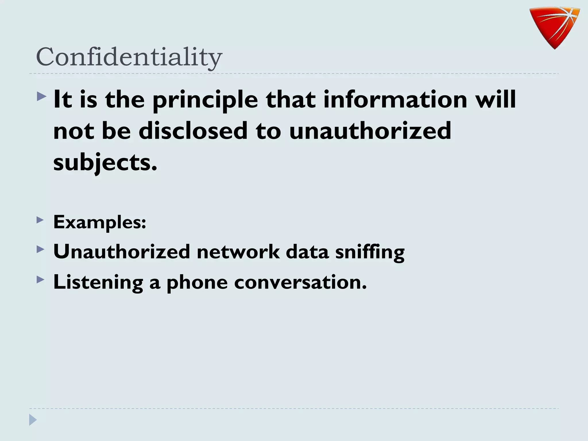 Confidentiality
 It is the principle that information will
not be disclosed to unauthorized
subjects.
 Examples:
 Unauthorized network data sniffing
 Listening a phone conversation.
 