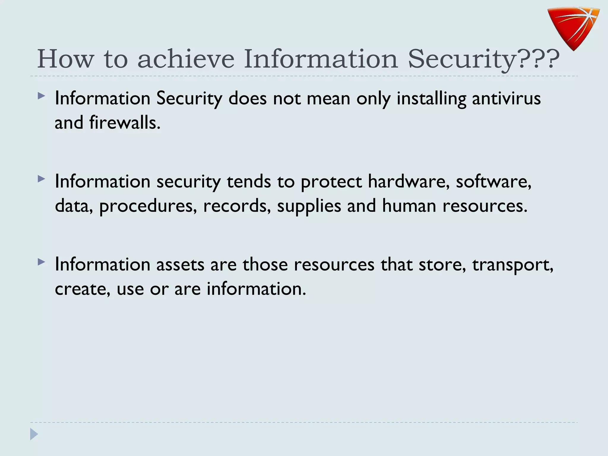How to achieve Information Security???
 Information Security does not mean only installing antivirus
and firewalls.
 Information security tends to protect hardware, software,
data, procedures, records, supplies and human resources.
 Information assets are those resources that store, transport,
create, use or are information.
 