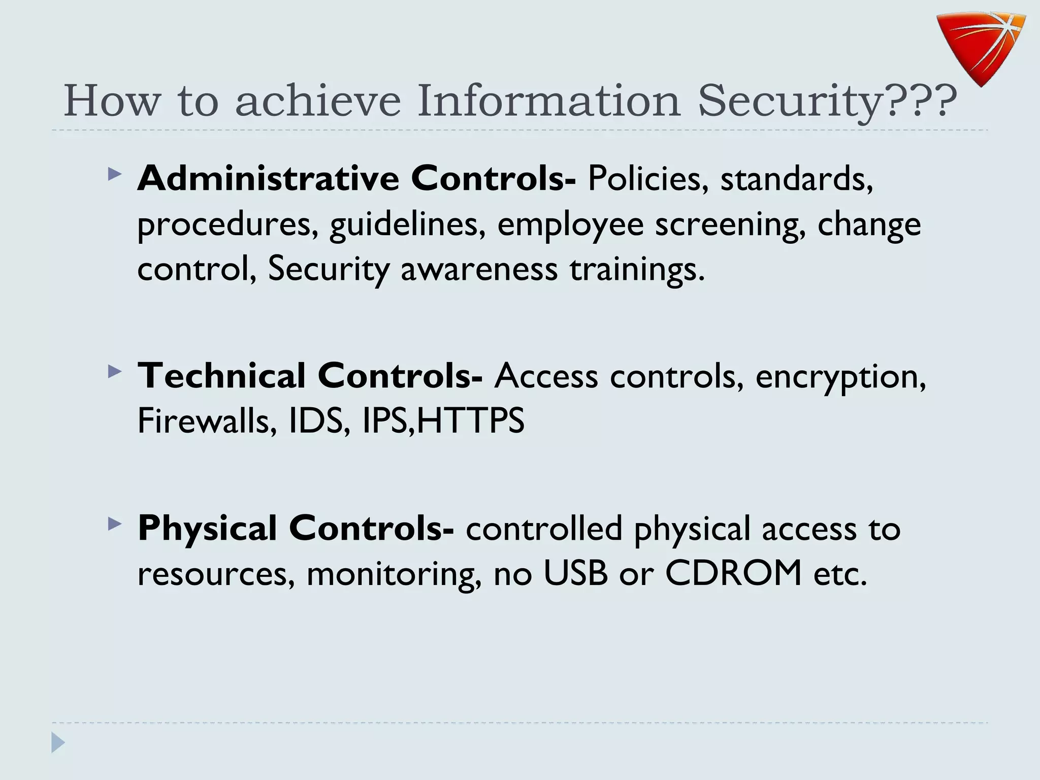How to achieve Information Security???
 Administrative Controls- Policies, standards,
procedures, guidelines, employee screening, change
control, Security awareness trainings.
 Technical Controls- Access controls, encryption,
Firewalls, IDS, IPS,HTTPS
 Physical Controls- controlled physical access to
resources, monitoring, no USB or CDROM etc.
 