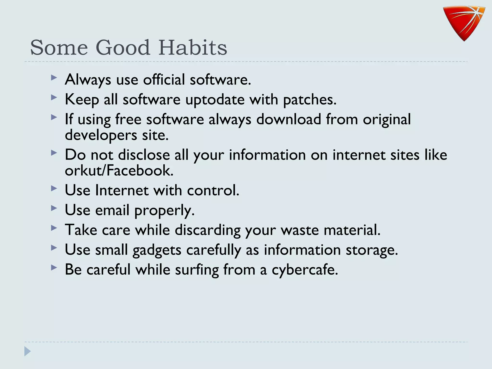 Some Good Habits
 Always use official software.
 Keep all software uptodate with patches.
 If using free software always download from original
developers site.
 Do not disclose all your information on internet sites like
orkut/Facebook.
 Use Internet with control.
 Use email properly.
 Take care while discarding your waste material.
 Use small gadgets carefully as information storage.
 Be careful while surfing from a cybercafe.
 