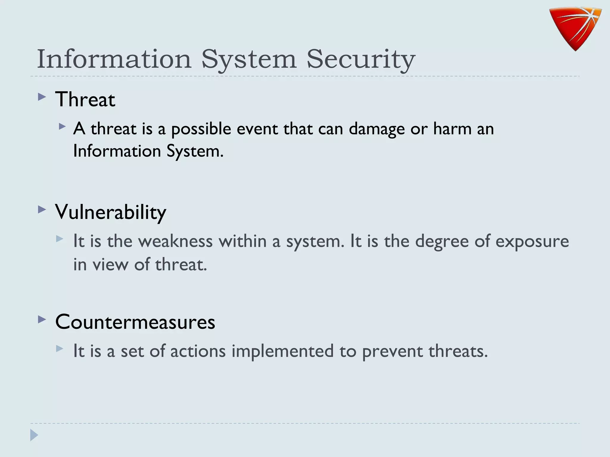 Information System Security
 Threat
 A threat is a possible event that can damage or harm an
Information System.
 Vulnerability
 It is the weakness within a system. It is the degree of exposure
in view of threat.
 Countermeasures
 It is a set of actions implemented to prevent threats.
 