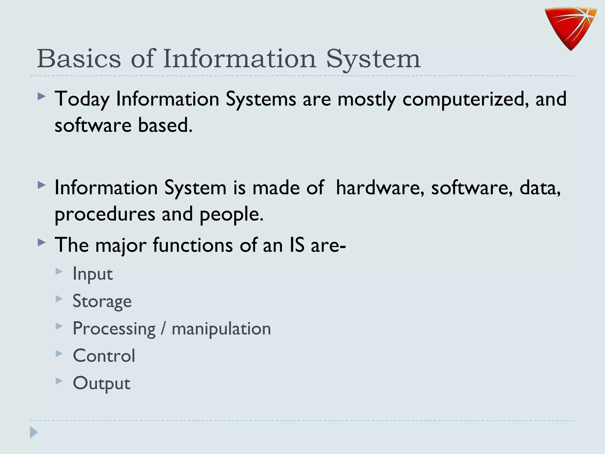 Basics of Information System
 Today Information Systems are mostly computerized, and
software based.
 Information System is made of hardware, software, data,
procedures and people.
 The major functions of an IS are-
 Input
 Storage
 Processing / manipulation
 Control
 Output
 
