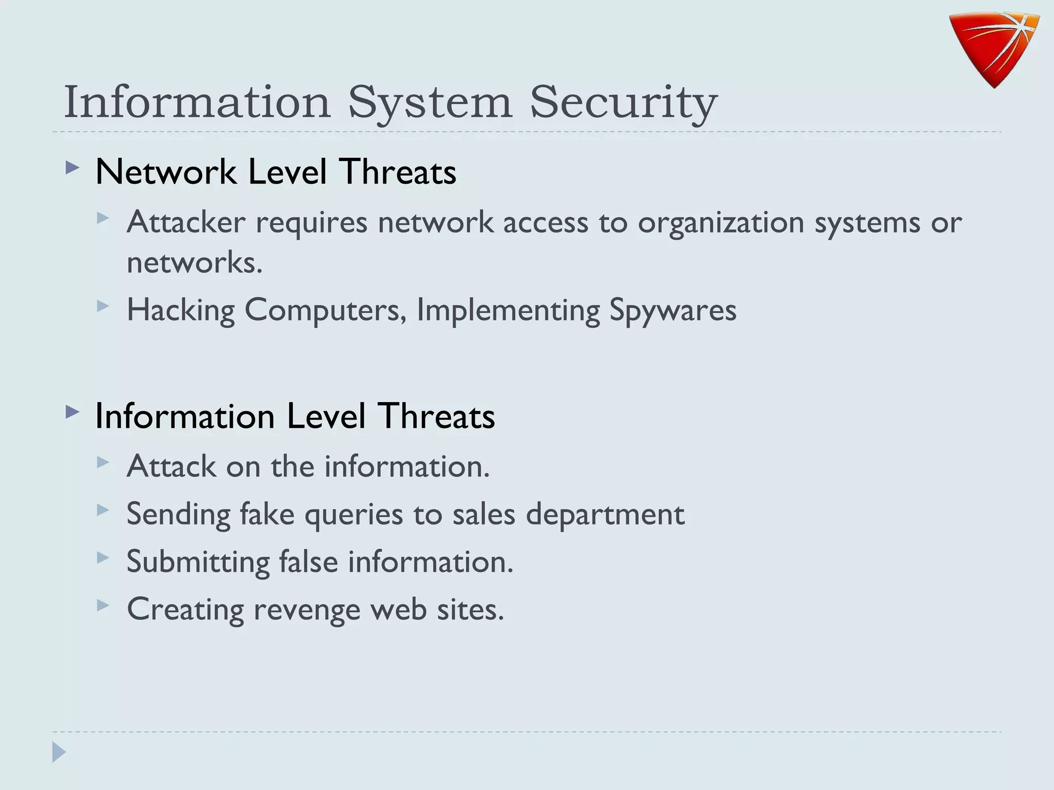 Information System Security
 Network Level Threats
 Attacker requires network access to organization systems or
networks.
 Hacking Computers, Implementing Spywares
 Information Level Threats
 Attack on the information.
 Sending fake queries to sales department
 Submitting false information.
 Creating revenge web sites.
 