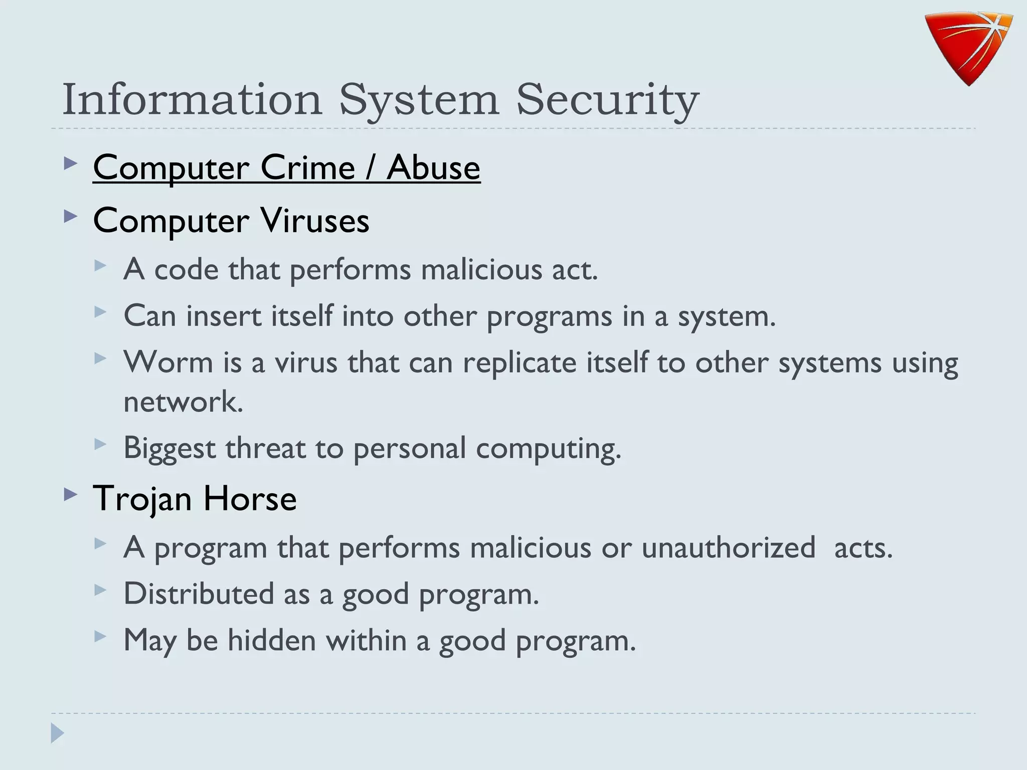 Information System Security
 Computer Crime / Abuse
 Computer Viruses
 A code that performs malicious act.
 Can insert itself into other programs in a system.
 Worm is a virus that can replicate itself to other systems using
network.
 Biggest threat to personal computing.
 Trojan Horse
 A program that performs malicious or unauthorized acts.
 Distributed as a good program.
 May be hidden within a good program.
 