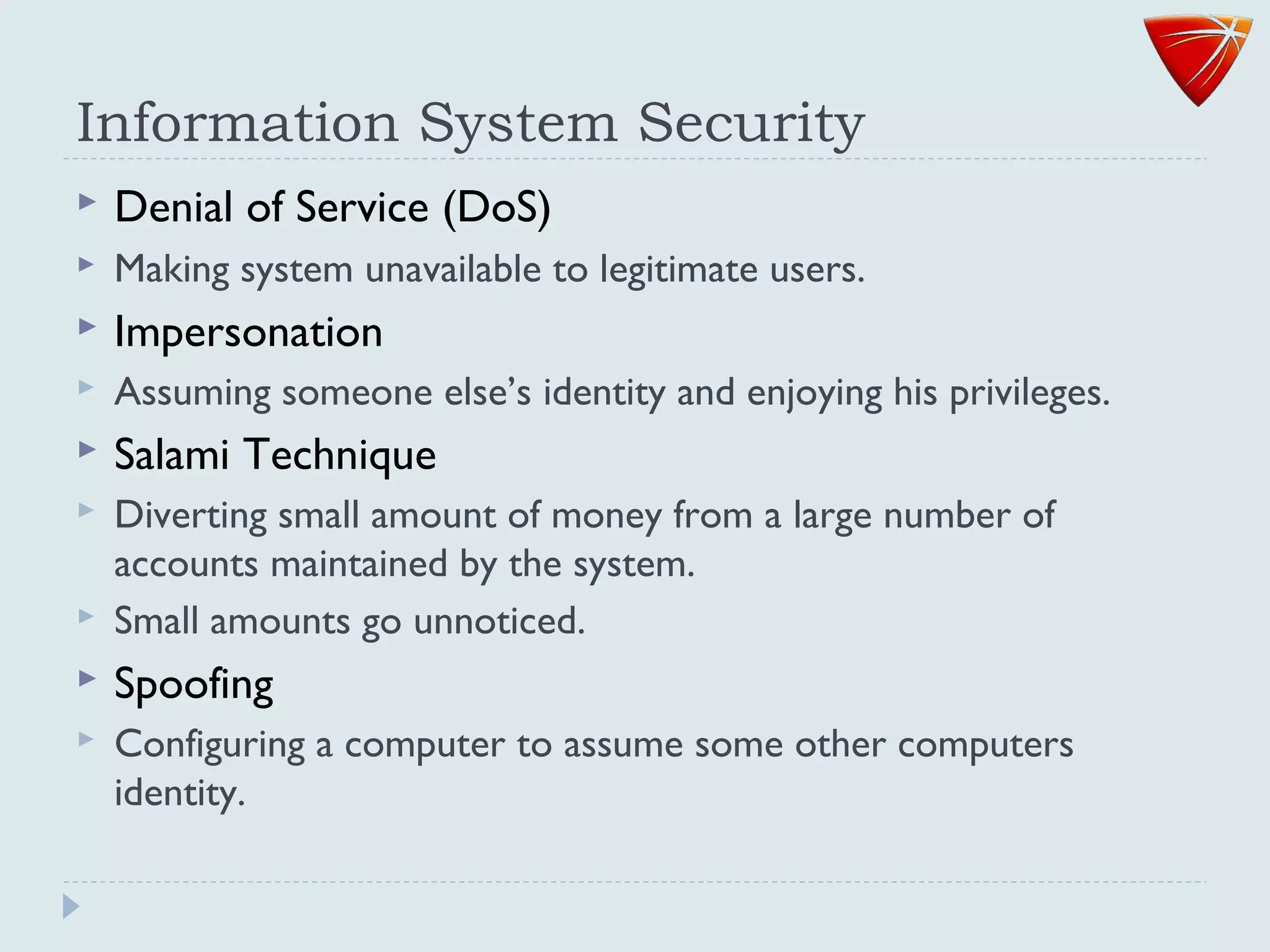 Information System Security
 Denial of Service (DoS)
 Making system unavailable to legitimate users.
 Impersonation
 Assuming someone else’s identity and enjoying his privileges.
 Salami Technique
 Diverting small amount of money from a large number of
accounts maintained by the system.
 Small amounts go unnoticed.
 Spoofing
 Configuring a computer to assume some other computers
identity.
 