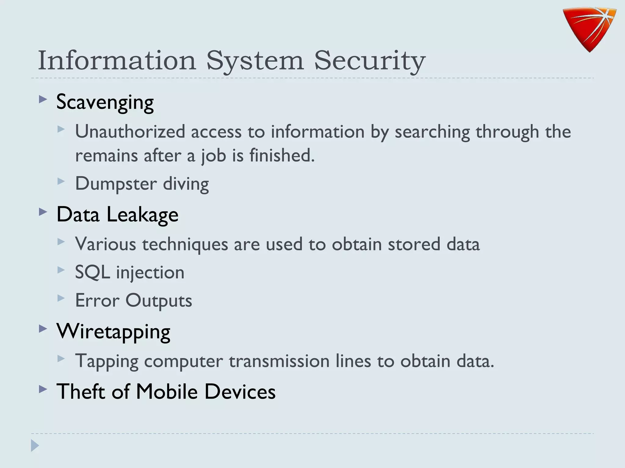 Information System Security
 Scavenging
 Unauthorized access to information by searching through the
remains after a job is finished.
 Dumpster diving
 Data Leakage
 Various techniques are used to obtain stored data
 SQL injection
 Error Outputs
 Wiretapping
 Tapping computer transmission lines to obtain data.
 Theft of Mobile Devices
 