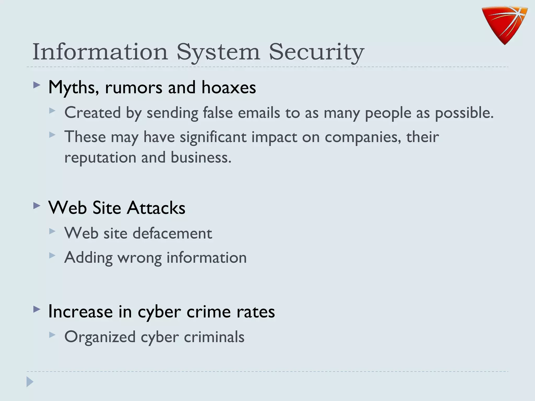 Information System Security
 Myths, rumors and hoaxes
 Created by sending false emails to as many people as possible.
 These may have significant impact on companies, their
reputation and business.
 Web Site Attacks
 Web site defacement
 Adding wrong information
 Increase in cyber crime rates
 Organized cyber criminals
 