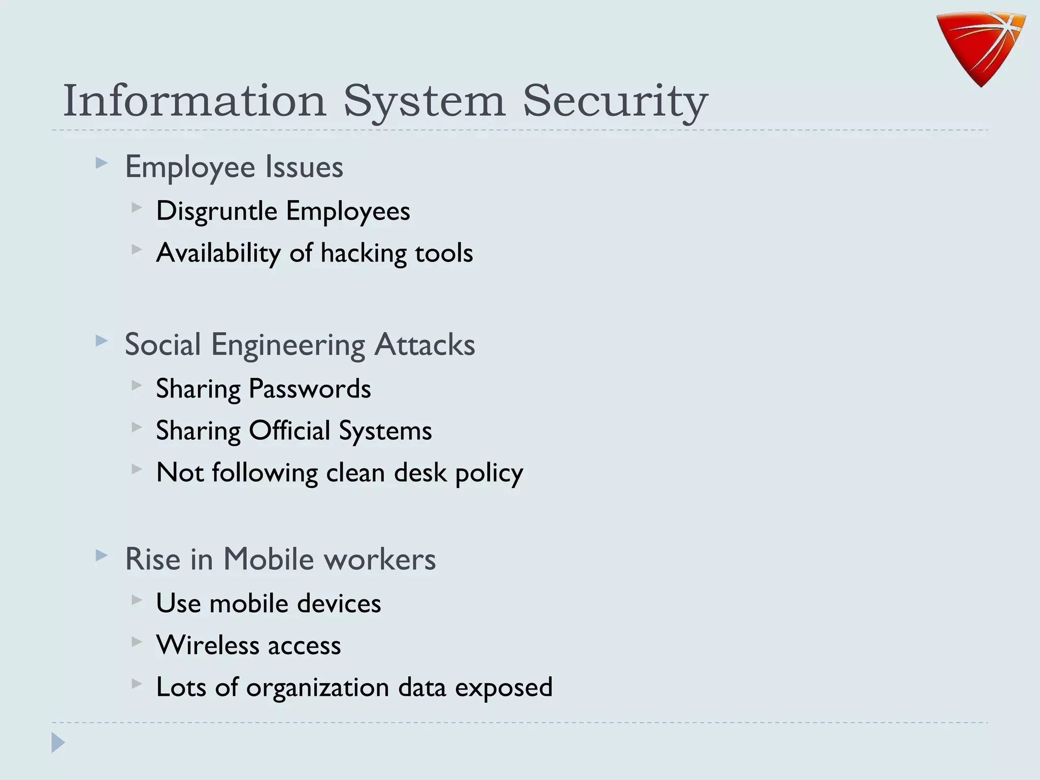 Information System Security
 Employee Issues
 Disgruntle Employees
 Availability of hacking tools
 Social Engineering Attacks
 Sharing Passwords
 Sharing Official Systems
 Not following clean desk policy
 Rise in Mobile workers
 Use mobile devices
 Wireless access
 Lots of organization data exposed
 