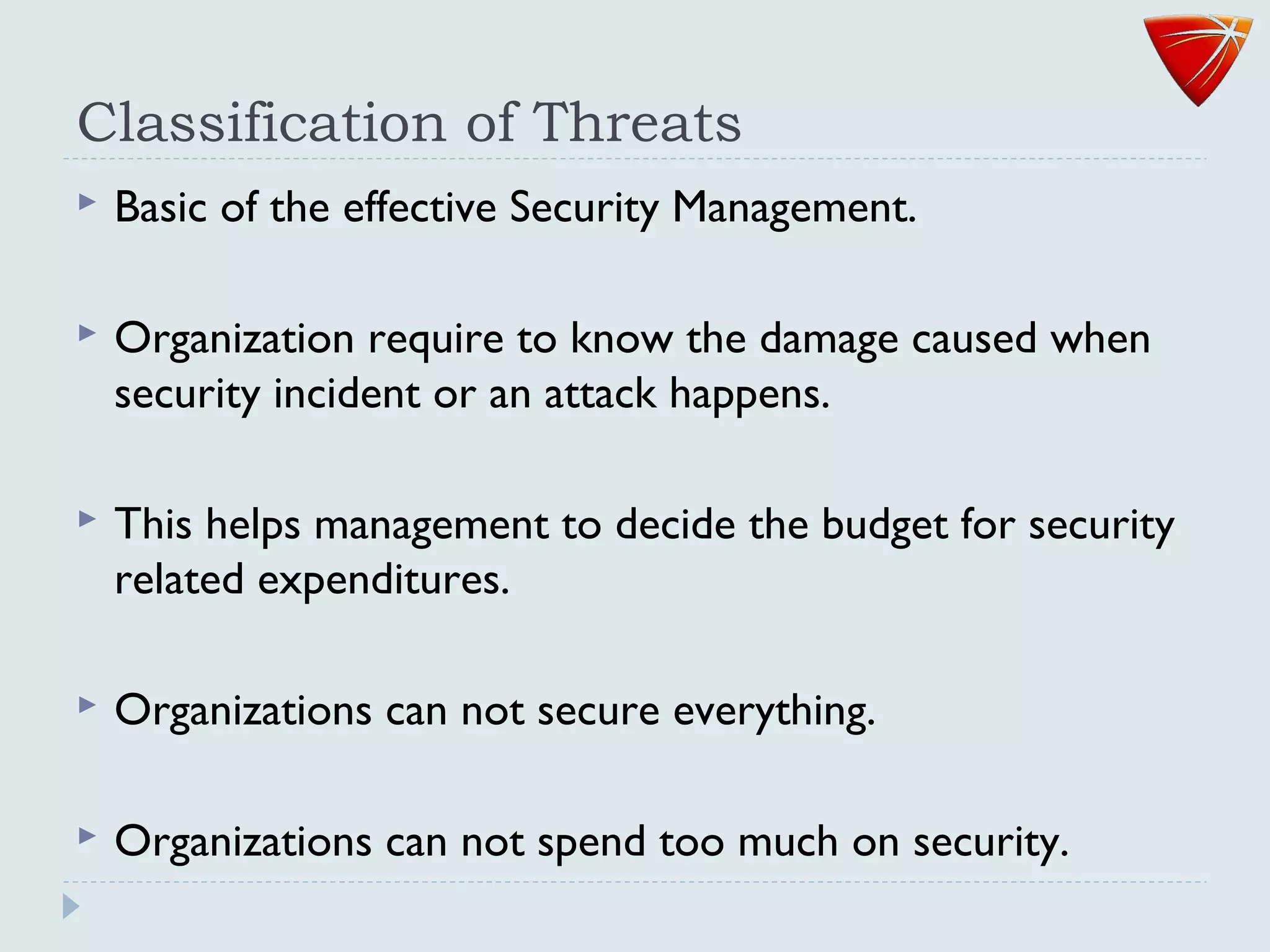 Classification of Threats
 Basic of the effective Security Management.
 Organization require to know the damage caused when
security incident or an attack happens.
 This helps management to decide the budget for security
related expenditures.
 Organizations can not secure everything.
 Organizations can not spend too much on security.
 