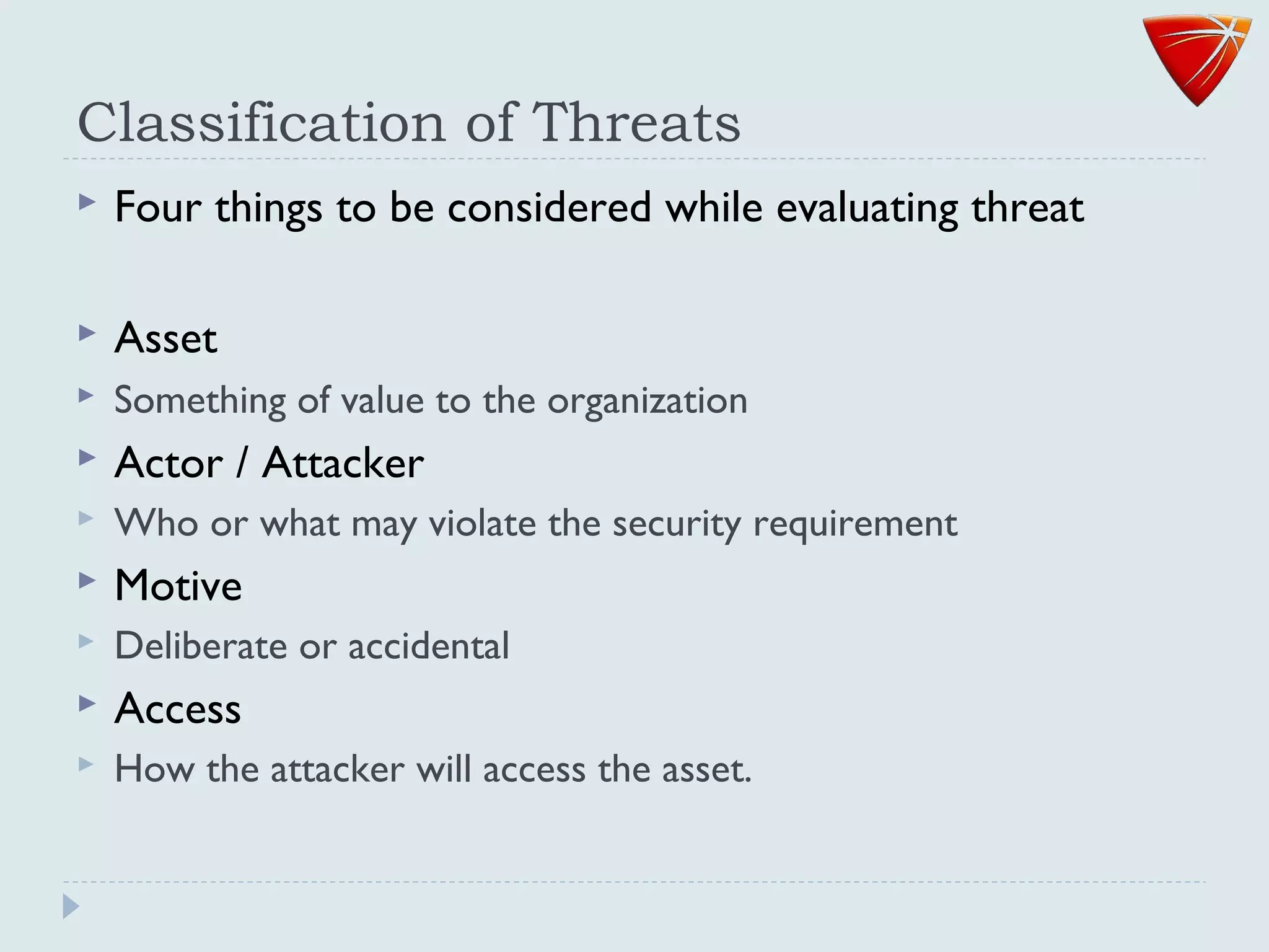 Classification of Threats
 Four things to be considered while evaluating threat
 Asset
 Something of value to the organization
 Actor / Attacker
 Who or what may violate the security requirement
 Motive
 Deliberate or accidental
 Access
 How the attacker will access the asset.
 