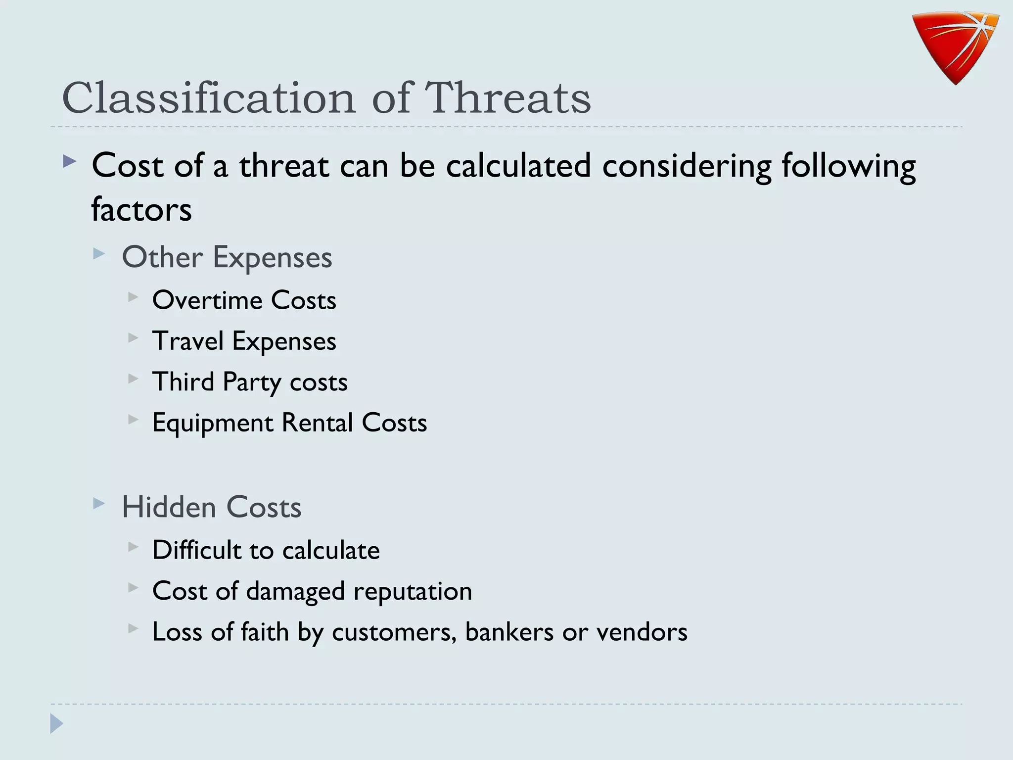 Classification of Threats
 Cost of a threat can be calculated considering following
factors
 Other Expenses
 Overtime Costs
 Travel Expenses
 Third Party costs
 Equipment Rental Costs
 Hidden Costs
 Difficult to calculate
 Cost of damaged reputation
 Loss of faith by customers, bankers or vendors
 