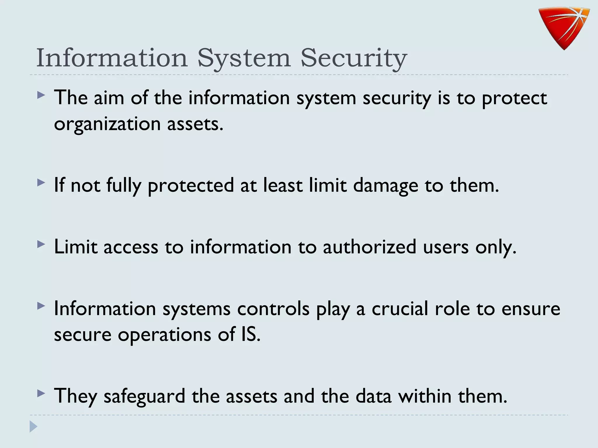 Information System Security
 The aim of the information system security is to protect
organization assets.
 If not fully protected at least limit damage to them.
 Limit access to information to authorized users only.
 Information systems controls play a crucial role to ensure
secure operations of IS.
 They safeguard the assets and the data within them.
 