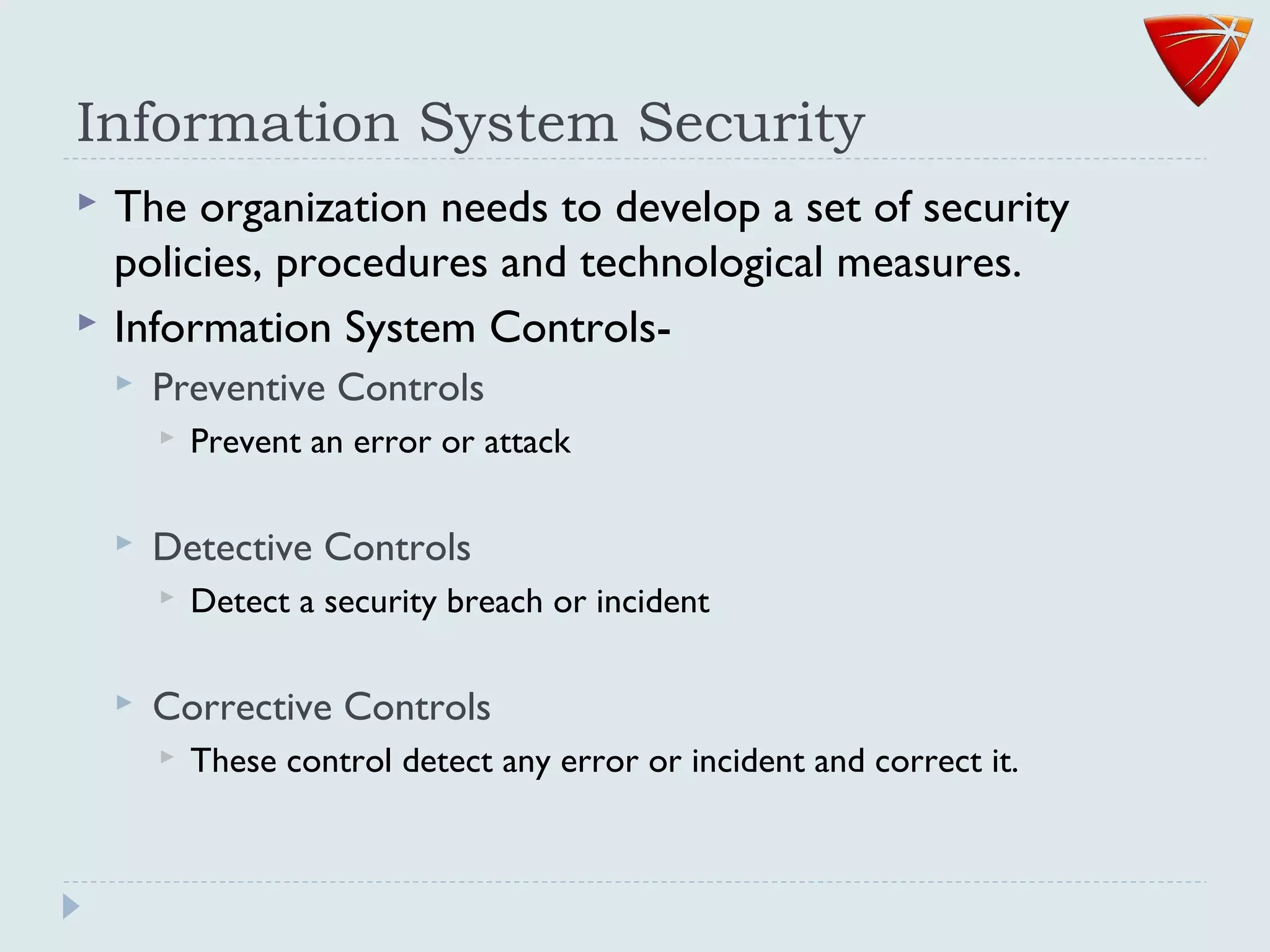 Information System Security
 The organization needs to develop a set of security
policies, procedures and technological measures.
 Information System Controls-
 Preventive Controls
 Prevent an error or attack
 Detective Controls
 Detect a security breach or incident
 Corrective Controls
 These control detect any error or incident and correct it.
 