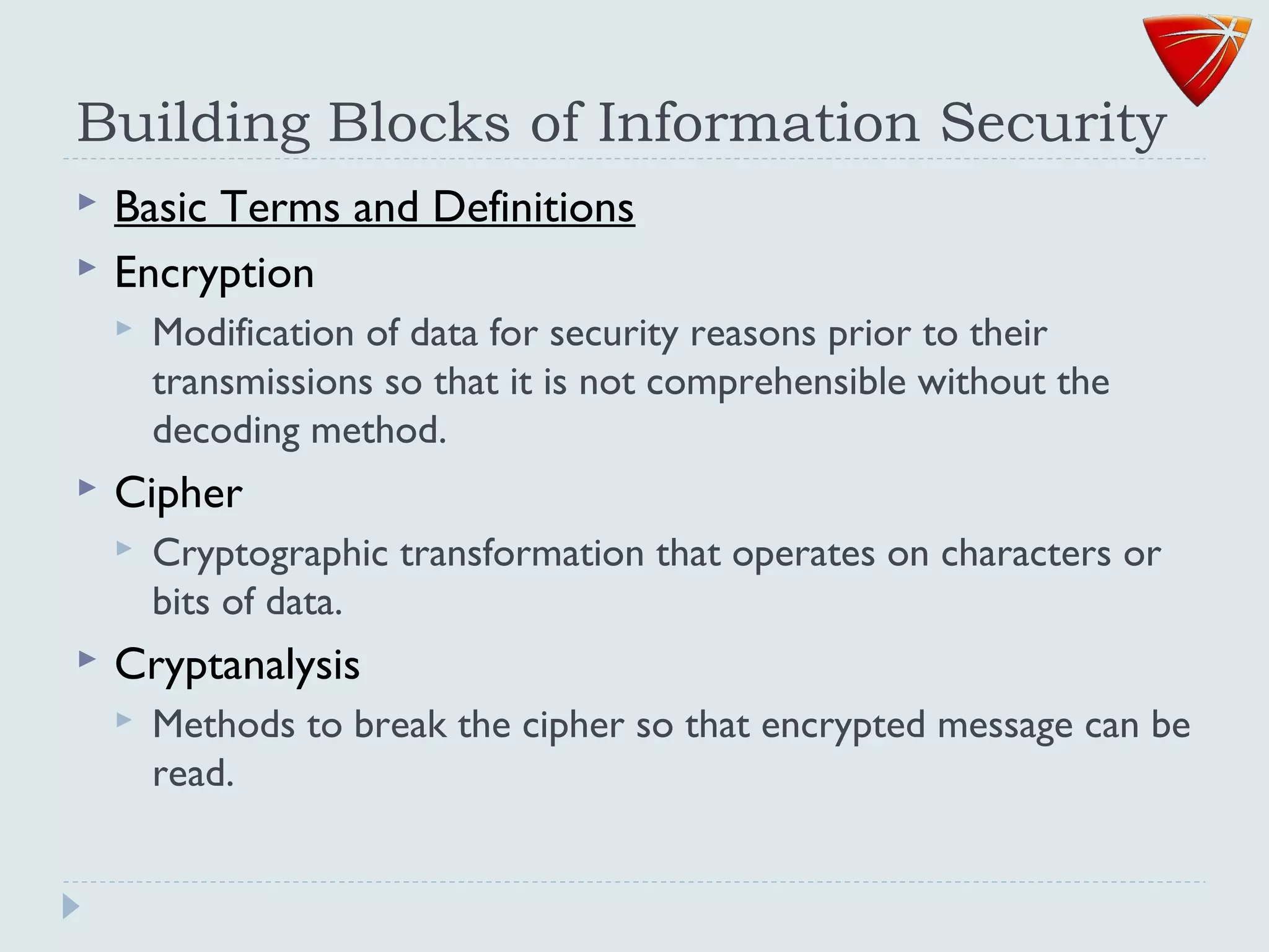 Building Blocks of Information Security
 Basic Terms and Definitions
 Encryption
 Modification of data for security reasons prior to their
transmissions so that it is not comprehensible without the
decoding method.
 Cipher
 Cryptographic transformation that operates on characters or
bits of data.
 Cryptanalysis
 Methods to break the cipher so that encrypted message can be
read.
 