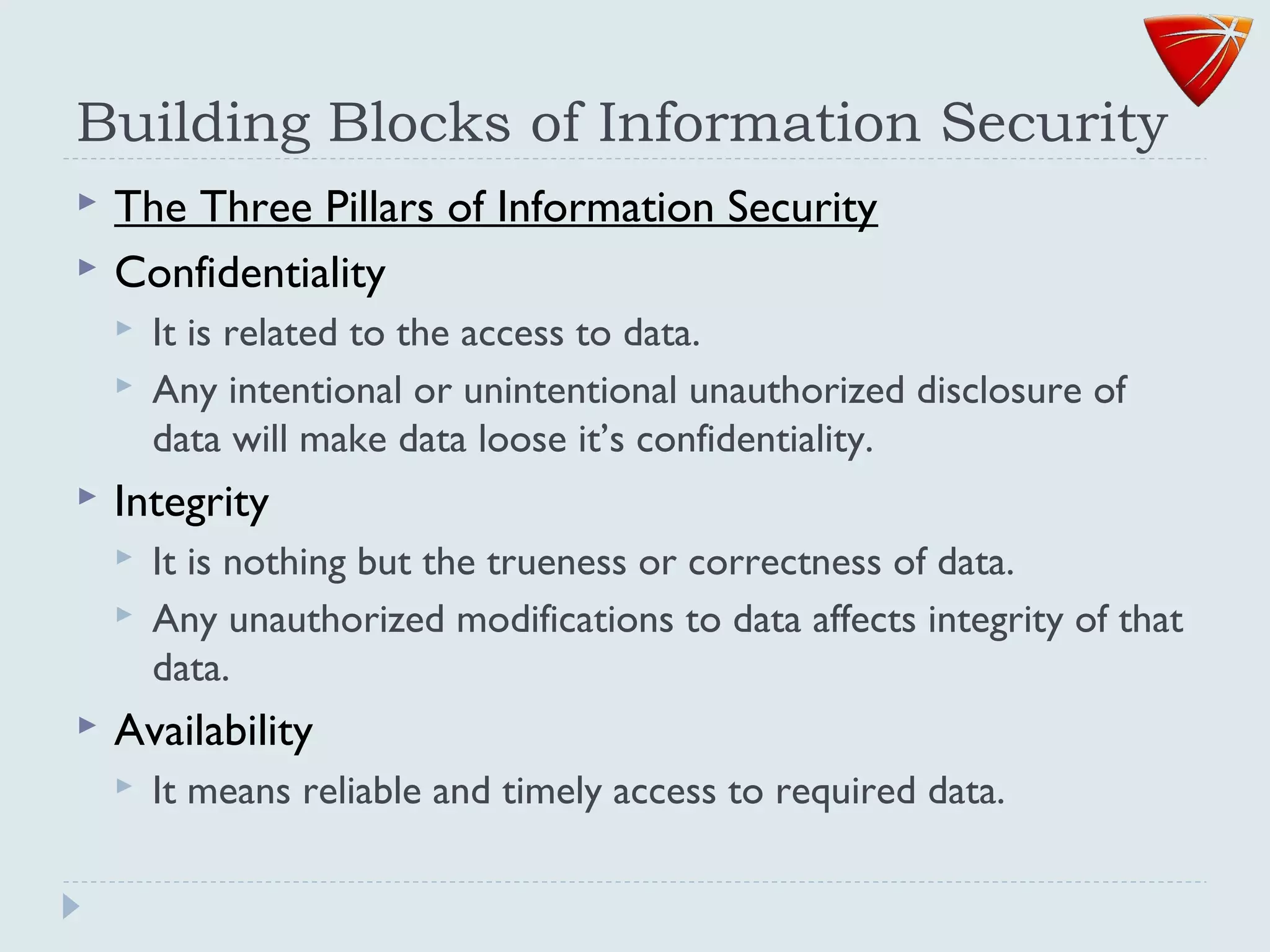 Building Blocks of Information Security
 The Three Pillars of Information Security
 Confidentiality
 It is related to the access to data.
 Any intentional or unintentional unauthorized disclosure of
data will make data loose it’s confidentiality.
 Integrity
 It is nothing but the trueness or correctness of data.
 Any unauthorized modifications to data affects integrity of that
data.
 Availability
 It means reliable and timely access to required data.
 