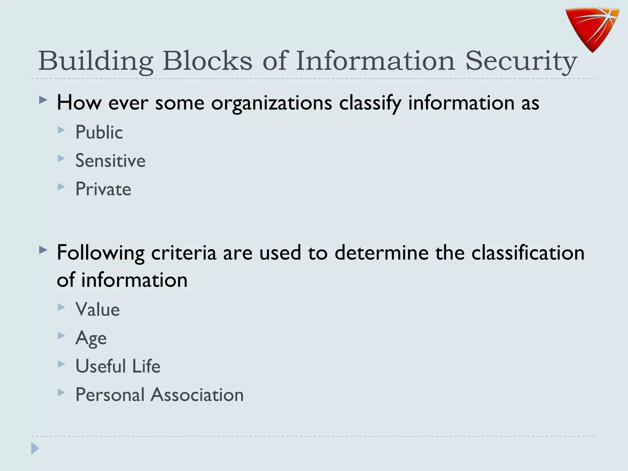 Building Blocks of Information Security
 How ever some organizations classify information as
 Public
 Sensitive
 Private
 Following criteria are used to determine the classification
of information
 Value
 Age
 Useful Life
 Personal Association
 