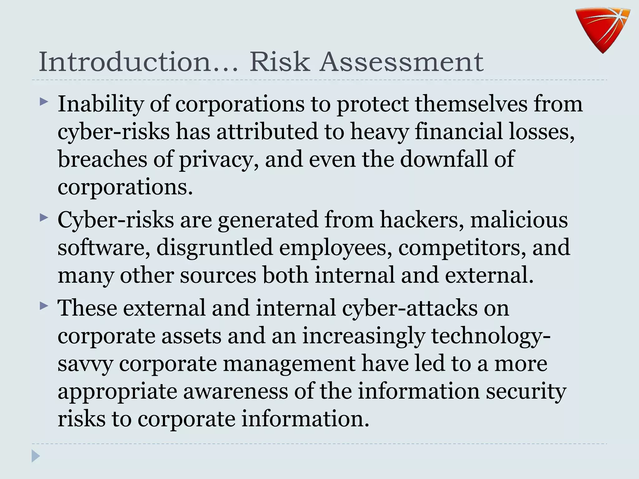 Introduction… Risk Assessment
 Inability of corporations to protect themselves from
cyber-risks has attributed to heavy financial losses,
breaches of privacy, and even the downfall of
corporations.
 Cyber-risks are generated from hackers, malicious
software, disgruntled employees, competitors, and
many other sources both internal and external.
 These external and internal cyber-attacks on
corporate assets and an increasingly technology-
savvy corporate management have led to a more
appropriate awareness of the information security
risks to corporate information.
 