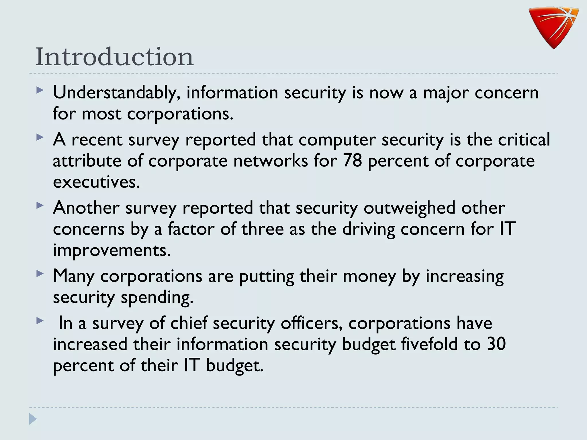 Introduction
 Understandably, information security is now a major concern
for most corporations.
 A recent survey reported that computer security is the critical
attribute of corporate networks for 78 percent of corporate
executives.
 Another survey reported that security outweighed other
concerns by a factor of three as the driving concern for IT
improvements.
 Many corporations are putting their money by increasing
security spending.
 In a survey of chief security officers, corporations have
increased their information security budget fivefold to 30
percent of their IT budget.
 