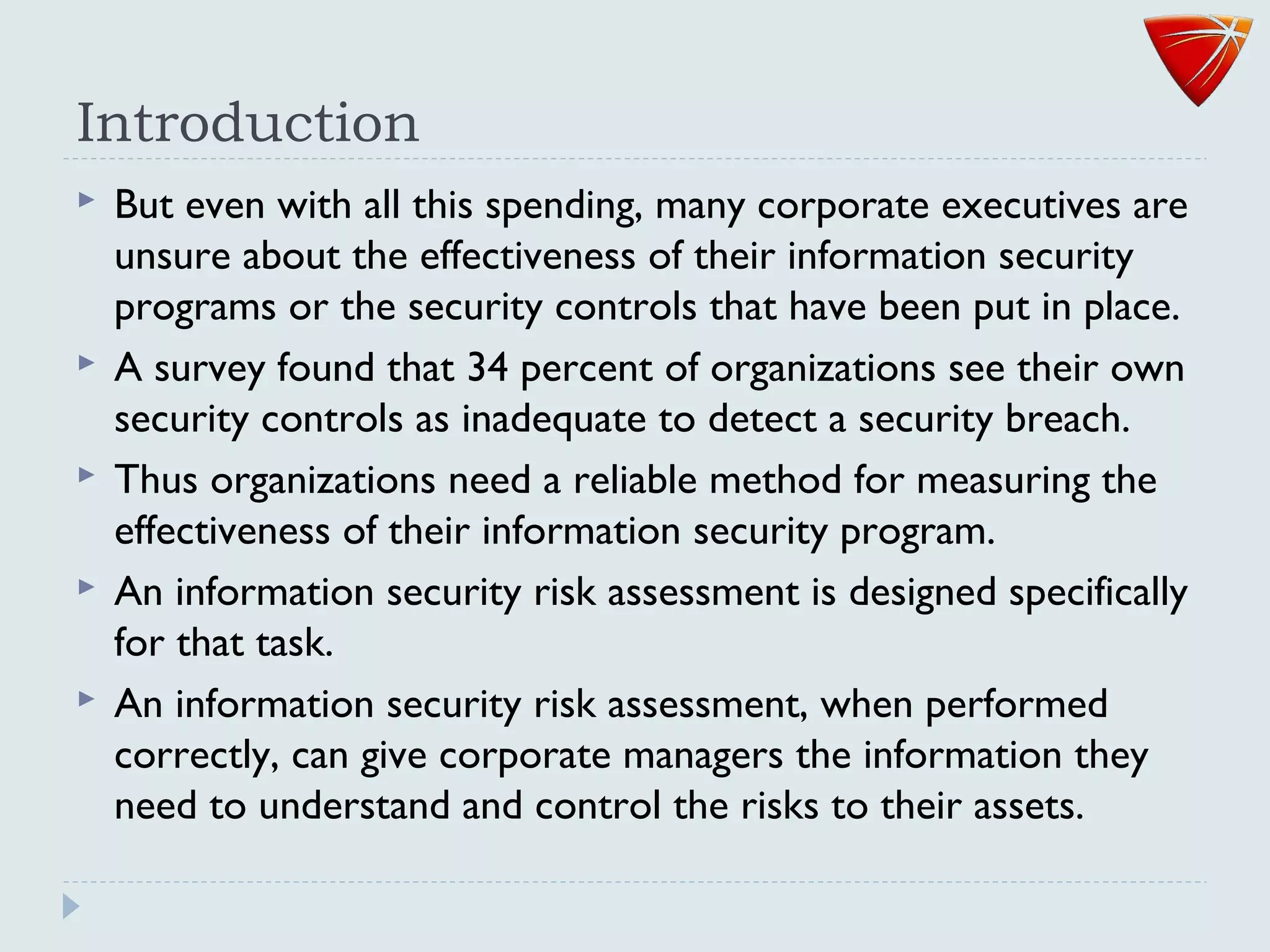 Introduction
 But even with all this spending, many corporate executives are
unsure about the effectiveness of their information security
programs or the security controls that have been put in place.
 A survey found that 34 percent of organizations see their own
security controls as inadequate to detect a security breach.
 Thus organizations need a reliable method for measuring the
effectiveness of their information security program.
 An information security risk assessment is designed specifically
for that task.
 An information security risk assessment, when performed
correctly, can give corporate managers the information they
need to understand and control the risks to their assets.
 