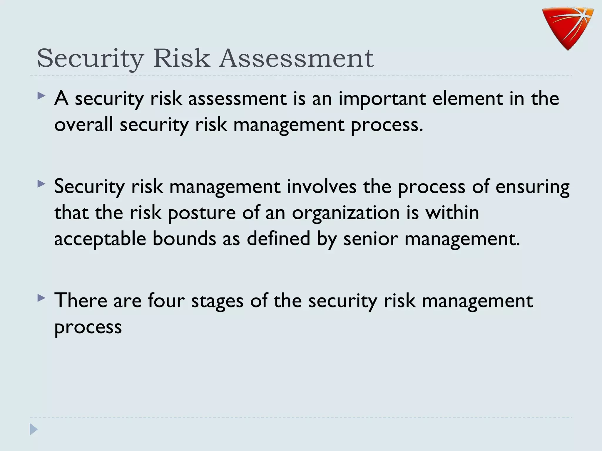 Security Risk Assessment
 A security risk assessment is an important element in the
overall security risk management process.
 Security risk management involves the process of ensuring
that the risk posture of an organization is within
acceptable bounds as defined by senior management.
 There are four stages of the security risk management
process
 