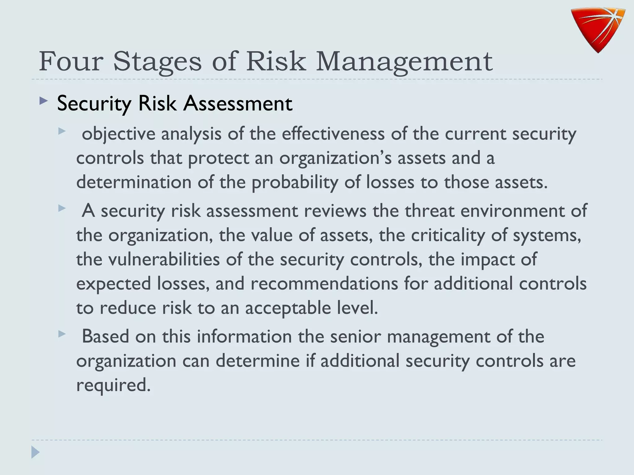 Four Stages of Risk Management
 Security Risk Assessment
 objective analysis of the effectiveness of the current security
controls that protect an organization’s assets and a
determination of the probability of losses to those assets.
 A security risk assessment reviews the threat environment of
the organization, the value of assets, the criticality of systems,
the vulnerabilities of the security controls, the impact of
expected losses, and recommendations for additional controls
to reduce risk to an acceptable level.
 Based on this information the senior management of the
organization can determine if additional security controls are
required.
 