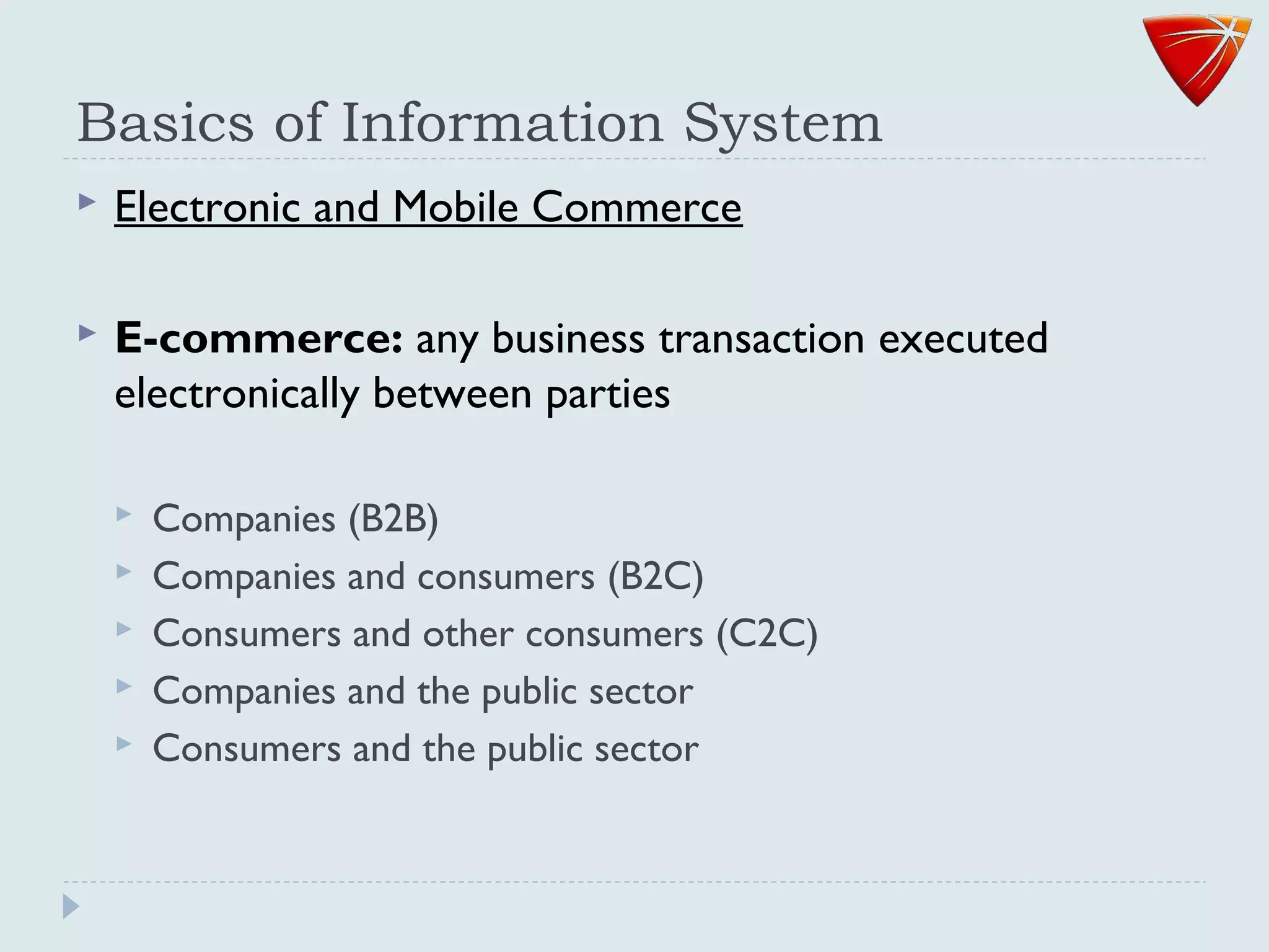 Basics of Information System
 Electronic and Mobile Commerce
 E-commerce: any business transaction executed
electronically between parties
 Companies (B2B)
 Companies and consumers (B2C)
 Consumers and other consumers (C2C)
 Companies and the public sector
 Consumers and the public sector
 