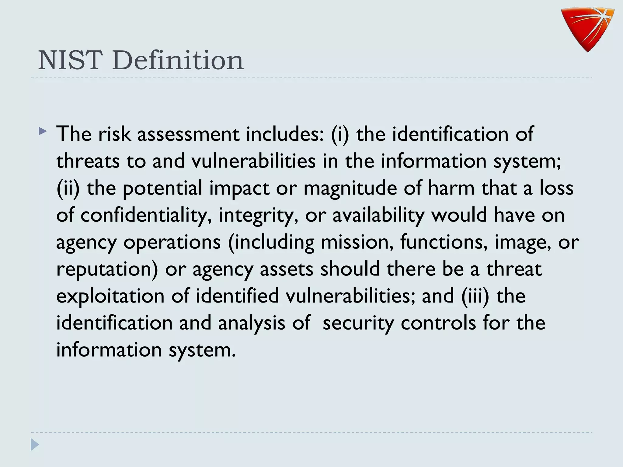 NIST Definition
 The risk assessment includes: (i) the identification of
threats to and vulnerabilities in the information system;
(ii) the potential impact or magnitude of harm that a loss
of confidentiality, integrity, or availability would have on
agency operations (including mission, functions, image, or
reputation) or agency assets should there be a threat
exploitation of identified vulnerabilities; and (iii) the
identification and analysis of security controls for the
information system.
 