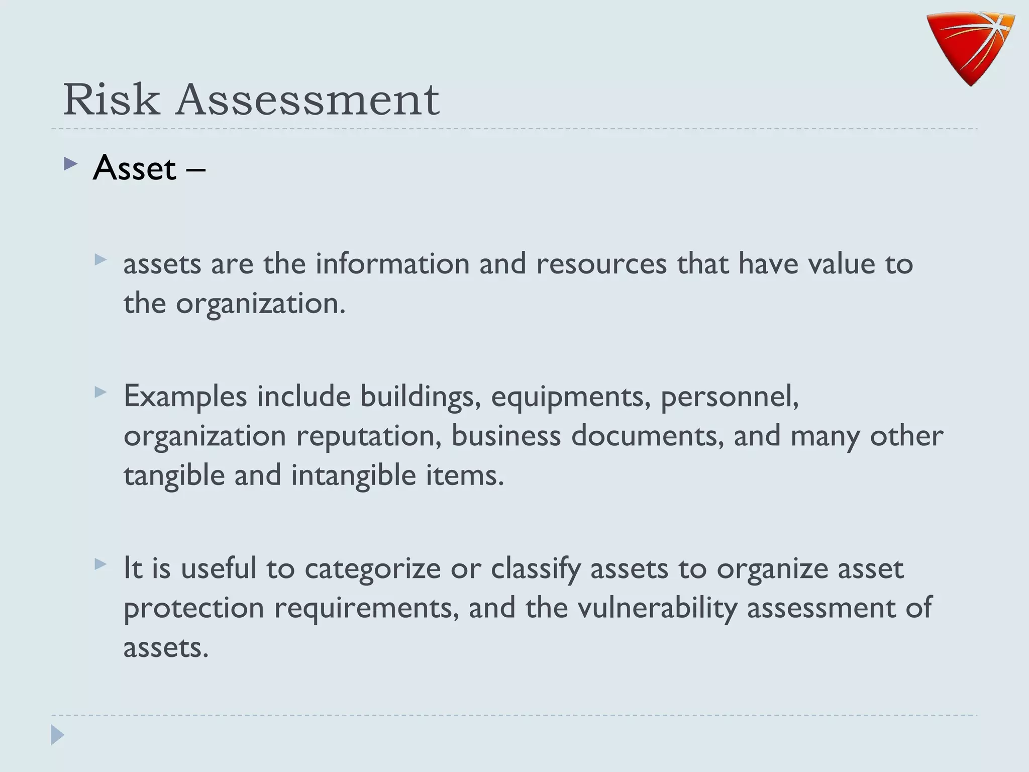 Risk Assessment
 Asset –
 assets are the information and resources that have value to
the organization.
 Examples include buildings, equipments, personnel,
organization reputation, business documents, and many other
tangible and intangible items.
 It is useful to categorize or classify assets to organize asset
protection requirements, and the vulnerability assessment of
assets.
 